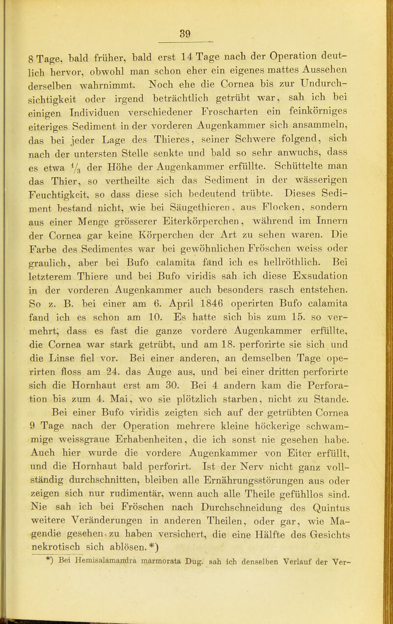 8 Tage, bald früher, bald erst 14 Tage nach der Operation deut- lich hervor, obwohl man schon eher ein eigenes mattes Aussehen derselben wahrnimmt. Noch ehe die Cornea bis zur Undurch- sichtigkeit oder irgend beträchtlich getrübt war, sah ich bei einigen Individuen verschiedener Froscharten ein feinkörniges eiteriges Sediment in der vorderen Augenkammer sich ansammeln, das bei jeder Lage des Thieres, seiner Schwere folgend, sich nach der untersten Stelle senkte und bald so sehr anwuchs, dass es etwa Vg der Höhe der Augenkammer erfüllte. Schüttelte man das Thier, so vertheilte sich das Sediment in der wässerigen Feuchtigkeit, so dass diese sich bedeutend trübte. Dieses Sedi- ment bestand nicht, wie bei Säugethieren , aus Flocken, sondern aus einer Menge grösserer Eiterkörperchen, während im Innern der Cornea gar keine Körperchen der Art zu sehen waren. Die Farbe des Sedimentes war bei gewöhnlichen Fröschen weiss oder graulich, aber bei Bufo calamita fand ich es hellröthlich. Bei letzterem Thiere und bei Bufo viridis sah ich diese Exsudation in der vorderen Augenkammer auch besonders rasch entstehen. So z. B. bei einer am 6. April 1846 operirten Bufo calamita fand ich es schon am 10. Es hatte sich bis zum 15. so ver- mehrt; dass es fast die ganze vordere Augenkammer erfüllte, die Cornea war stark getrübt, und am 18. perforirte sie sich und die Linse fiel vor. Bei einer anderen, an demselben Tage ope- rirten floss am 24. das Auge aus, und bei einer dritten perforirte sich die Hornhaut erst am 30. Bei 4 andern kam die Perfora- tion bis zum 4. Mai, wo sie plötzlich starben, nicht zu Stande. Bei einer Bufo viridis zeigten sich auf der getrübten Cornea 9 Tage nach der Operation mehrere kleine höckerige schwam- mige weissgraue Erhabenheiten, die ich sonst nie gesehen habe. Auch hier wurde die vordere Augenkammer von Eiter erfüllt, und die Hornhaut bald perforirt. Ist der Nerv nicht ganz voll- ständig durchschnitten, bleiben alle Ernährungsstörungen aus oder zeigen sich nur rudimentär, wenn auch alle Theile gefühllos sind. Nie sah ich bei Fröschen nach Durchschneidung des Quintus weitere Veränderungen in anderen Theilen, oder gar, wie Ma- •gendie gesehen-, zu haben versichert, die eine Hälfte des Gesichts nekrotisch sich ablösen. *) *) Bei Hemisalamandra marmorata Düg. sah ich denselben Verlauf der Ver-