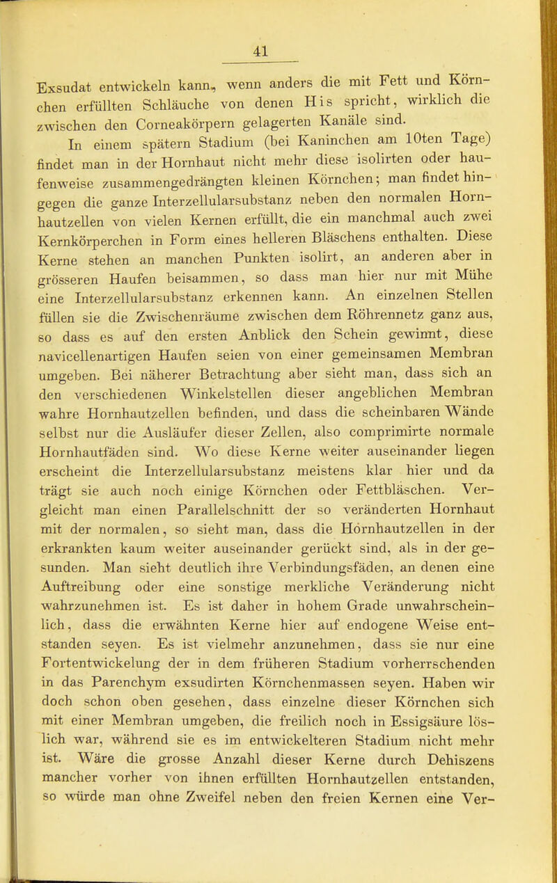 Exsudat entwickeln kann, wenn anders die mit Fett und Körn- chen erfüllten Schläuche von denen His spricht, wirklich die zwischen den Corneakörpern gelagerten Kanäle sind. In einem spätem Stadium (bei Kaninchen am lOten Tage) findet man in der Hornhaut nicht mehr diese isolirten oder hau- fenweise zusammengedrängten kleinen Körnchen; man findet hin- > gegen die ganze Interzellularsubstanz neben den normalen Horn- hautzellen von vielen Kernen erfüllt, die ein manchmal auch zwei Kernkörperchen in Form eines helleren Bläschens enthalten. Diese Kerne stehen an manchen Punkten isolirt, an anderen aber in grösseren Haufen beisammen, so dass man hier nur mit Mühe eine Interzellularsubstanz erkennen kann. An einzelnen Stellen füllen sie die Zwischenräume zwischen dem Röhrennetz ganz aus, so dass es auf den ersten Anblick den Schein gewinnt, diese navicellenartigen Haufen seien von einer gemeinsamen Membran umgeben. Bei näherer Betrachtung aber sieht man, dass sich an den verschiedenen Winkelstellen dieser angeblichen Membran wahre Hornhautzellen befinden, und dass die scheinbaren Wände selbst nur die Ausläufer dieser Zellen, also comprimirte normale Hornhautfäden sind. Wo diese Kerne weiter auseinander liegen erscheint die Interzellularsubstanz meistens klar hier und da trägt sie auch noch einige Körnchen oder Fettbläschen. Ver- gleicht man einen Parallelschnitt der so veränderten Hornhaut mit der normalen, so sieht man, dass die Hörnhautzellen in der erkrankten kaum weiter auseinander gerückt sind, als in der ge- sunden. Man sieht deutlich ihre Verbindungsfäden, an denen eine Auftreibung oder eine sonstige merkliche Veränderung nicht wahrzunehmen ist. Es ist daher in hohem Grade unwahrschein- lich , dass die erwähnten Kerne hier auf endogene Weise ent- standen Seyen. Es ist vielmehr anzunehmen, dass sie nur eine Fortentwickelung der in dem früheren Stadium vorherrschenden in das Parenchym exsudirten Körnchenmassen seyen. Haben wir doch schon oben gesehen, dass einzelne dieser Körnchen sich mit einer Membran umgeben, die freilich noch in Essigsäure lös- lich war, während sie es im entwickelteren Stadium nicht mehr ist. Wäre die grosse Anzahl dieser Kerne durch Dehiszens mancher vorher von ihnen erfüllten Hornhautzellen entstanden, so würde man ohne Zweifel neben den freien Kernen eine Ver-