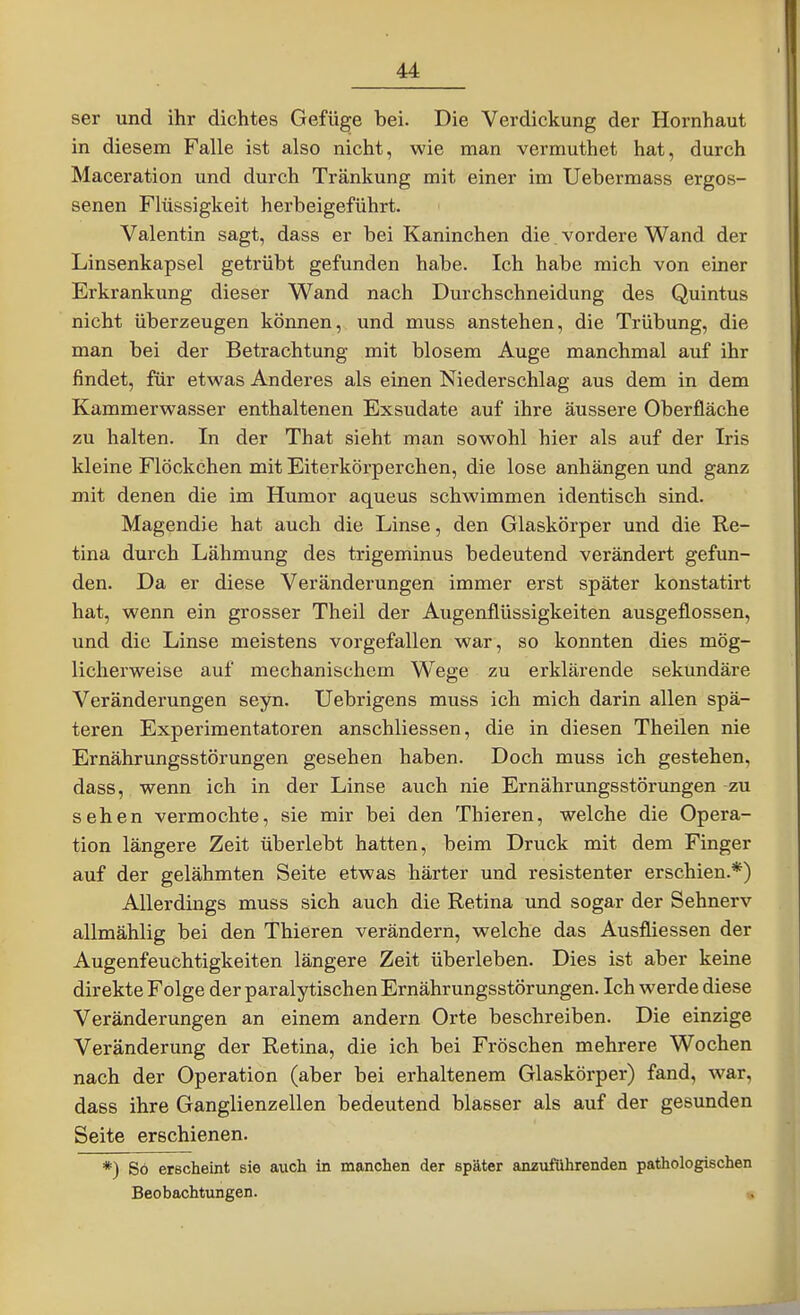 ser und ihr dichtes Gefüge bei. Die Verdickung der Hornhaut in diesem Falle ist also nicht, wie man vermuthet hat, durch Maceration und durch Tränkung mit einer im Uebermass ergos- senen Flüssigkeit herbeigeführt. Valentin sagt, dass er bei Kaninchen die vordere Wand der Linsenkapsel getrübt gefunden habe. Ich habe mich von einer Erkrankung dieser Wand nach Durchschneidung des Quintus nicht überzeugen können, und muss anstehen, die Trübung, die man bei der Betrachtung mit blosem Auge manchmal auf ihr findet, für etwas Anderes als einen Niederschlag aus dem in dem Kammerwasser enthaltenen Exsudate auf ihre äussere Oberfläche zu halten. In der That sieht man sowohl hier als auf der Iris kleine Flöckchen mit Eiterkörperchen, die lose anhängen und ganz mit denen die im Humor aqueus schwimmen identisch sind. Magendie hat auch die Linse, den Glaskörper und die Re- tina durch Lähmung des trigeminus bedeutend verändert gefun- den. Da er diese Veränderungen immer erst später konstatirt hat, wenn ein grosser Theil der Augenflüssigkeiten ausgeflossen, und die Linse meistens vorgefallen war, so konnten dies mög- licherweise auf mechanischem Wege zu erklärende sekundäre Veränderungen seyn. Uebrigens muss ich mich darin allen spä- teren Experimentatoren anschliessen, die in diesen Theilen nie Ernährungsstörungen gesehen haben. Doch muss ich gestehen, dass, wenn ich in der Linse auch nie Ernährungsstörungen zu sehen vermochte, sie mir bei den Thieren, welche die Opera- tion längere Zeit überlebt hatten, beim Druck mit dem Finger auf der gelähmten Seite etwas härter und resistenter erschien.*) Allerdings muss sich auch die Retina und sogar der Sehnerv allmählig bei den Thieren verändern, welche das Ausfliessen der Augenfeuchtigkeiten längere Zeit überleben. Dies ist aber keine direkte Folge der paralytischen Ernährungsstörungen. Ich werde diese Veränderungen an einem andern Orte beschreiben. Die einzige Veränderung der Retina, die ich bei Fröschen mehrere Wochen nach der Operation (aber bei erhaltenem Glaskörper) fand, war, dass ihre Ganglienzellen bedeutend blasser als auf der gesunden Seite erschienen. *) So erscheint sie auch in manchen der später anzuführenden pathologischen Beobachtungen. «