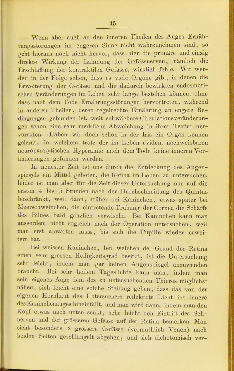 Wenn aber auch an den inneren Theilen des Auges Ernäh- rungsstörungen im engeren Sinne nicht wahrzunehmen sind, so geht hieraus noch nicht hervor, dass hier die primäre und einzig direkte Wirkung der Lähmung der Gefässnerven, nämlich die Erschlaffung der kontraktilen Gefässe, wirklich fehle. Wir wer- den in der Folge sehen, dass es viele Organe gibt, in denen die Erweiterung der Gefässe und die dadurch bewirkten endosmoti- scheu Veränderungen im Leben sehr lange bestehen können, ohne dass nach dem Tode Ernährungsstörungen hervortreten, während in anderen Theilen, deren regelrechte Ernährung an engere Be- dingungen gebunden ist, weit schwächere Circulationsveränderun- gen schon eine sehr merkliche Abweichung in ihrer Textur her- vorrufen. Haben wir doch schon in der Iris ein Organ kennen gelernt, in welchem trotz der im Leben evident nachweisbaren neuroparalytischen Hyperämie nach dem Tode keine inneren Ver- änderungen gefunden werden. In neuester Zeit ist uns durch die Entdeckung des Augen- spiegels ein Mittel geboten, die Retina im Leben zu untersuchen, leider ist man aber für die Zeit dieser Untersuchung nur auf die ersten 4 bis 5 Stunden nach der Durchschneidung des Quintus beschränkt, weil dann, früher bei Kaninchen, etwas später bei Meerschweinchen, die eintretende Trübung der Cornea die Schärfe des Bildes bald gänzlich verwischt. Bei Kaninchen kann man ausserdem nicht sogleich nach der Operation untersuchen, weil man erst abwarten muss, bis sich die Pupille wieder erwei- tert hat. Bei weissen Kaninchen, bei welchen der Grund der Retina einen sehr grossen Helligkeitsgrad besitzt, ist die Untersuchung sehr leicht, indem man gar keinen Augenspiegel anzuwenden braucht. Bei sehr hellem Tageslichte kann man, indem man sein eigenes Auge dem des zu untersuchenden Thieres möglichst nähert, sich leicht eine solche Stellung geben, dass das von der eigenen Hornhaut des Untersuchers reflektirte Licht ins Innere des Kaninchenauges hineinfällt, und man wird dann, indem man den Kopf etwas nach unten senkt, sehr leicht den Eintritt des Seh- nerven und der grösseren Gefässe auf der Retina bemerken. Man sieht besonders 2 grössere Gefässe (vermuthlich Venen) nach beiden Seiten geschlängelt abgehen, und sich dichotoraisch ver-