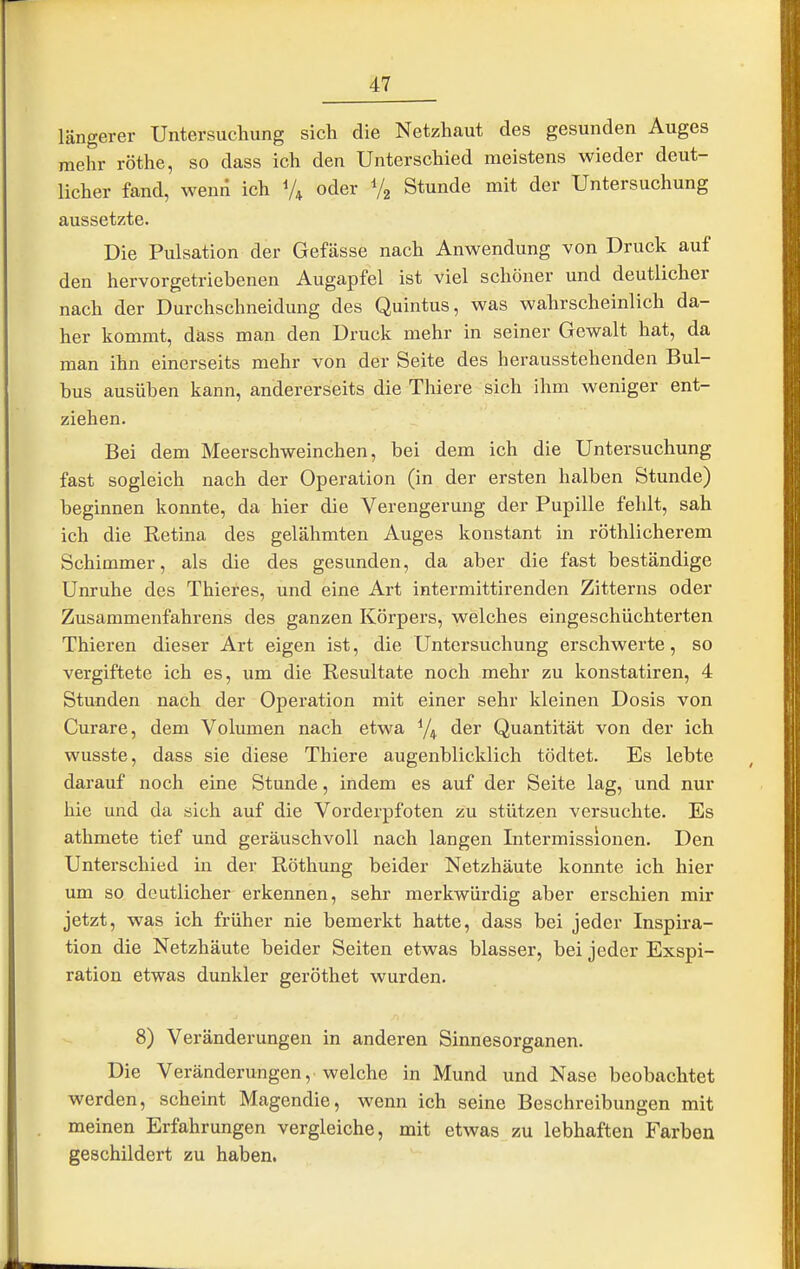 längerer Untersuchung sich die Netzhaut des gesunden Auges mehr röthe, so dass ich den Unterschied meistens wieder deut- licher fand, wenn ich oder V2 Stunde mit der Untersuchung aussetzte. Die Pulsation der Gefässe nach Anwendung von Druck auf den hervorgetriebenen Augapfel ist viel schöner und deutlicher nach der Durchschneidung des Quintus, was wahrscheinlich da- her kommt, däss man den Druck mehr in seiner Gewalt hat, da man ihn einerseits mehr von der Seite des herausstehenden Bul- bus ausüben kann, andererseits die Thiere sich ihm weniger ent- ziehen. Bei dem Meerschweinchen, bei dem ich die Untersuchung fast sogleich nach der Operation (in der ersten halben Stunde) beginnen konnte, da hier die Verengerung der Pupille fehlt, sah ich die Retina des gelähmten Auges konstant in röthlicherem Schimmer, als die des gesunden, da aber die fast beständige Unruhe des Thieres, und eine Art intermittirenden Zitterns oder Zusammenfahrens des ganzen Körpers, welches eingeschüchterten Thieren dieser Art eigen ist, die Untersuchung erschwerte, so vergiftete ich es, um die Resultate noch mehr zu konstatiren, 4 Stunden nach der Operation mit einer sehr kleinen Dosis von Curare, dem Volumen nach etwa der Quantität von der ich wusste, dass sie diese Thiere augenblicklich tödtet. Es lebte darauf noch eine Stunde, indem es auf der Seite lag, und nur hie und da sich auf die Vorderpfoten zu stützen versuchte. Es athmete tief und geräuschvoll nach langen Intermissionen. Den Unterschied in der Röthung beider Netzhäute konnte ich hier um so deutlicher erkennen, sehr merkwürdig aber erschien mir jetzt, was ich früher nie bemerkt hatte, dass bei jeder Inspira- tion die Netzhäute beider Seiten etwas blasser, bei jeder Exspi- ration etwas dunkler geröthet wurden. 8) Veränderungen in anderen Sinnesorganen. Die Veränderungen, welche in Mund und Nase beobachtet werden, scheint Magendie, wenn ich seine Beschreibungen mit meinen Erfahrungen vergleiche, mit etwas zu lebhaften Farben geschildert zu haben.