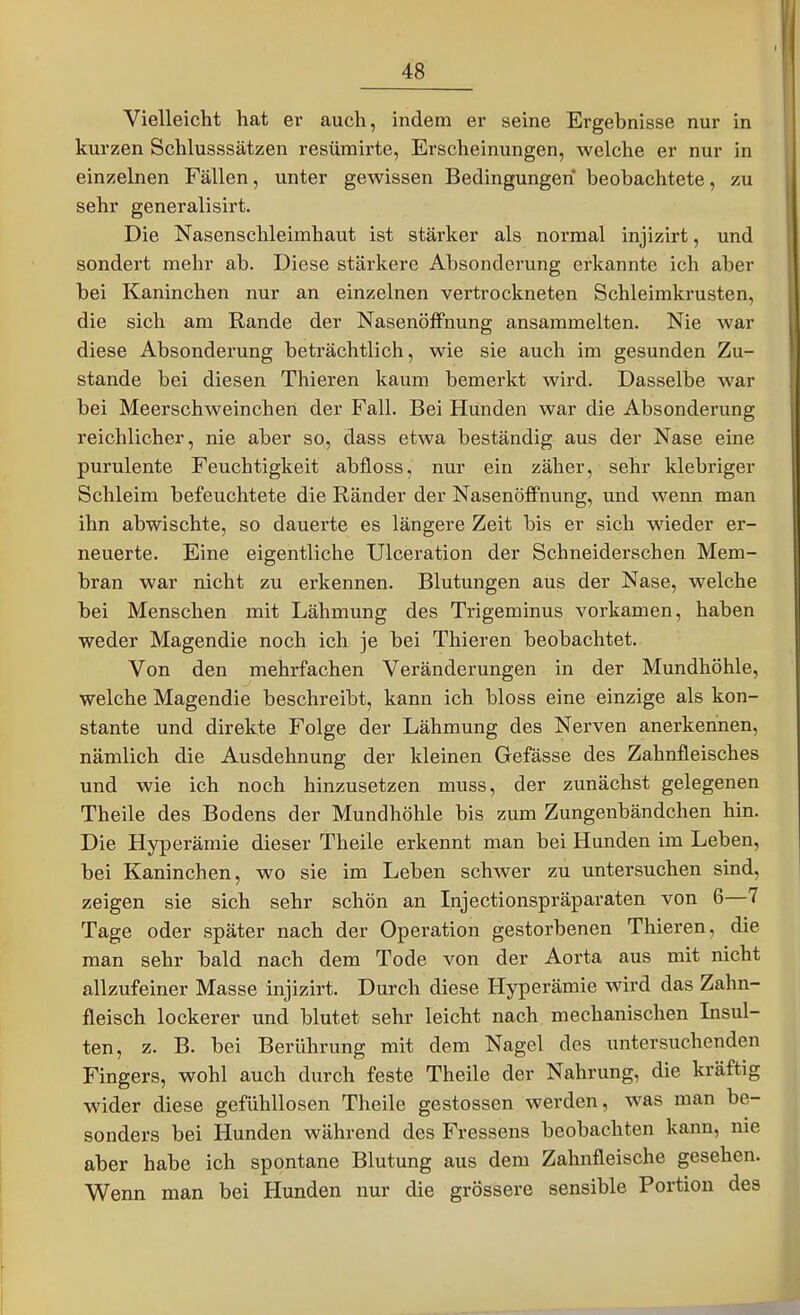 Vielleicht hat er auch, indem er seine Ergebnisse nur in kurzen Schlusssätzen resümirte, Erscheinungen, welche er nur in einzelnen Fällen, unter gewissen Bedingungen beobachtete, zu sehr generalisirt. Die Nasenschleimhaut ist stärker als normal injizirt, und sondert mehr ab. Diese stärkere Absonderung erkannte ich aber bei Kaninchen nur an einzelnen vertrockneten Schleimkrusten, die sich am Rande der NasenöfFnung ansammelten. Nie war diese Absonderung beträchtlich, wie sie auch im gesunden Zu- stande bei diesen Thieren kaum bemerkt wird. Dasselbe war bei Meerschweinchen der Fall. Bei Hunden war die Absonderung reichlicher, nie aber so, dass etwa beständig aus der Nase eine purulente Feuchtigkeit abfloss, nur ein zäher, sehr klebriger Schleim befeuchtete die Ränder der Nasenöffnung, und wenn man ihn abwischte, so dauerte es längere Zeit bis er sich wdeder er- neuerte. Eine eigentliche Ulceration der Schneiderschen Mem- bran war nicht zu erkennen. Blutungen aus der Nase, welche bei Menschen mit Lähmung des Trigeminus vorkamen, haben weder Magendie noch ich je bei Thieren beobachtet. Von den mehrfachen Veränderungen in der Mundhöhle, welche Magendie beschreibt, kann ich bloss eine einzige als kon- stante und direkte Folge der Lähmung des Nerven anerkennen, nämlich die Ausdehnung der kleinen Gefässe des Zahnfleisches und wie ich noch hinzusetzen muss, der zunächst gelegenen Theile des Bodens der Mundhöhle bis zum Zungenbändchen hin. Die Hyperämie dieser Theile erkennt man bei Hunden im Leben, bei Kaninchen, wo sie im Leben schwer zu untersuchen sind, zeigen sie sich sehr schön an Injectionspräparaten von 6—7 Tage oder später nach der Operation gestorbenen Thieren, die man sehr bald nach dem Tode von der Aorta aus mit nicht allzufeiner Masse injizirt. Durch diese Hyperämie wird das Zahn- fleisch lockerer und blutet sehr leicht nach mechanischen Insul- ten, z. B. bei Berührung mit dem Nagel des untersuchenden Fingers, wohl auch durch feste Theile der Nahrung, die kräftig wider diese gefühllosen Theile gestossen werden, was man be- sonders bei Hunden während des Fressens beobachten kann, nie aber habe ich spontane Blutung aus dem Zahnfleische gesehen. Wenn man bei Hunden nur die grössere sensible Portion des