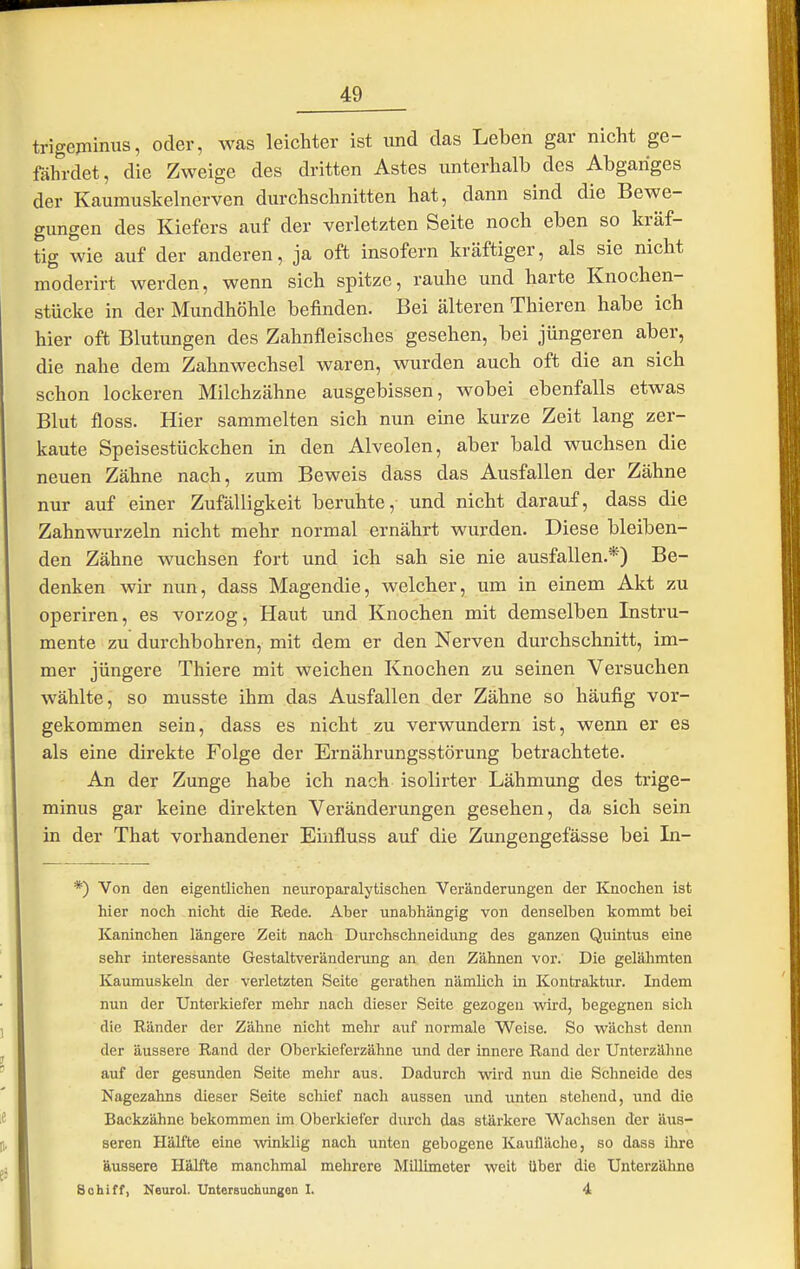 trigejninus, oder, was leichter ist und das Leben gar nicht ge- fährdet, die Zweige des dritten Astes unterhalb des Abganges der Kaumuskelnerven durchschnitten hat, dann sind die Bewe- gungen des Kiefers auf der verletzten Seite noch eben so kräf- tig wie auf der anderen, ja oft insofern kräftiger, als sie nicht moderirt werden, wenn sich spitze, rauhe und harte Knochen- stücke in der Mundhöhle befinden. Bei älteren Thieren habe ich hier oft Blutungen des Zahnfleisches gesehen, bei jüngeren aber, die nahe dem Zahnwechsel waren, wurden auch oft die an sich schon lockeren Milchzähne ausgebissen, wobei ebenfalls etwas Blut floss. Hier sammelten sich nun eine kurze Zeit lang zer- kaute Speisestückchen in den Alveolen, aber bald wuchsen die neuen Zähne nach, zum Beweis dass das Ausfallen der Zähne nur auf einer Zufälligkeit beruhte, und nicht darauf, dass die Zahnwurzeln nicht mehr normal ernährt wurden. Diese bleiben- den Zähne wuchsen fort und ich sah sie nie ausfallen.*) Be- denken wir nun, dass Magendie, welcher, um in einem Akt zu operiren, es vorzog. Haut und Knochen mit demselben Instru- mente zu durchbohren, mit dem er den Nerven durchschnitt, im- mer jüngere Thiere mit weichen Knochen zu seinen Versuchen wählte, so musste ihm das Ausfallen der Zähne so häufig vor- gekommen sein, dass es nicht zu verwundern ist, wenn er es als eine direkte Folge der Ernährungsstörung betrachtete. An der Zunge habe ich nach isolirter Lähmung des trige- minus gar keine direkten Veränderungen gesehen, da sich sein in der That vorhandener Eiiifluss auf die Zungengefässe bei In- *) Von den eigentlichen neiiroparalytischen Veränderungen der Knochen ist hier noch nicht die Rede. Aber unabhängig von denselben kommt bei Kaninchen längere Zeit nach Durchschneidung des ganzen Quintus eine sehr interessante Gestaltveränderung an den Zähnen vor. Die gelähmten Kaumuskeln der verletzten Seite gerathen nämlich in Kontraktxir. Indem nun der Unterkiefer mehr nach dieser Seite gezogen wird, begegnen sich die Ränder der Zähne nicht mehr auf normale Weise. So wächst denn der äussere Rand der Oberkieferzähne und der innere Rand der Unterzäbne auf der gesunden Seite mehr aus. Dadurch wird nun die Schneide des Nagezahns dieser Seite schief nach aussen und unten stehend, und die Backzähne bekommen im Oberkiefer durch das stärkere Wachsen der äus- seren Hälfte eine winklig nach unten gebogene Kaufläche, so dass ihre äussere Hälfte manchmal mehrere Millimeter weit über die Unterzähna Bohiff, Keuiol. Untersuchungen I. 4