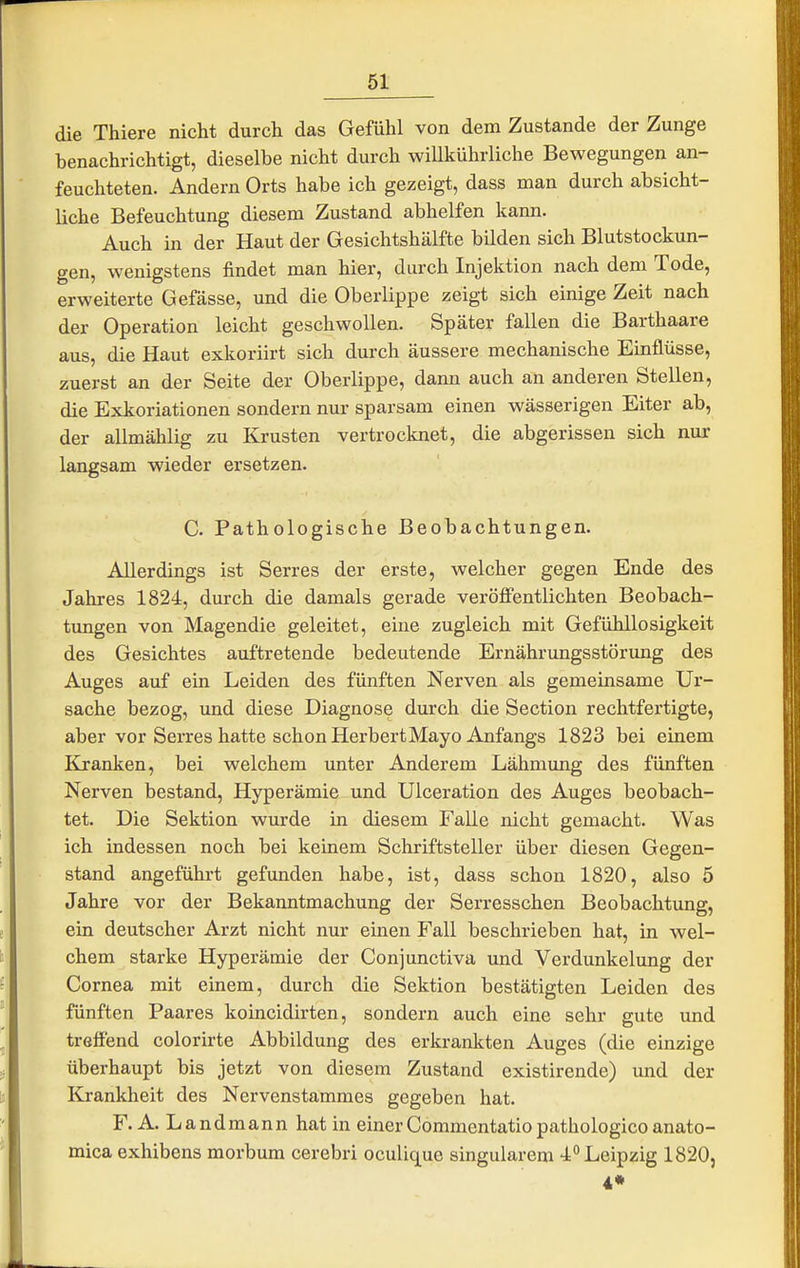 die Thiere nicht durch das Gefühl von dem Zustande der Zunge benachrichtigt, dieselbe nicht durch willkührliche Bewegungen an- feuchteten. Andern Orts habe ich gezeigt, dass man durch absicht- liche Befeuchtung diesem Zustand abhelfen kann. Auch in der Haut der Gesichtshälfte bilden sich Blutstockun- gen, wenigstens findet man hier, durch Injektion nach dem Tode, erweiterte Gefässe, und die Oberlippe zeigt sich einige Zeit nach der Operation leicht geschwollen. Später fallen die Barthaare aus, die Haut exkoriirt sich durch äussere mechanische Einflüsse, zuerst an der Seite der Oberlippe, dann auch an anderen Stellen, die Exkoriationen sondern nur sparsam einen wässerigen Eiter ab, der allmählig zu Krusten vertrocknet, die abgerissen sich nur langsam wieder ersetzen. C. Pathologische Beobachtungen. Allerdings ist Serres der erste, welcher gegen Ende des Jahres 1824, durch die damals gerade veröfi'entlichten Beobach- tungen von Magendie geleitet, eine zugleich mit Gefühllosigkeit des Gesichtes auftretende bedeutende Ernährungsstörung des Auges auf ein Leiden des fünften Nerven als gemeinsame Ur- sache bezog, und diese Diagnose durch die Section rechtfertigte, aber vor Serres hatte schon HerbertMayo Anfangs 1823 bei einem Kranken, bei welchem unter Anderem Lähmung des fünften Nerven bestand, Hyperämie und Ulceration des Auges beobach- tet. Die Sektion wurde in diesem Falle nicht gemacht. Was ich indessen noch bei keinem Schriftsteller über diesen Gegen- stand angeführt gefunden habe, ist, dass schon 1820, also 5 Jahre vor der Bekanntmachung der Serresschen Beobachtung, ein deutscher Arzt nicht nur einen Fall beschrieben hat, in wel- chem starke Hyperämie der Conjunctiva und Verdunkelung der Cornea mit einem, durch die Sektion bestätigten Leiden des fünften Paares koincidirten, sondern auch eine sehr gute und treffend colorirte Abbildung des erkrankten Auges (die einzige überhaupt bis jetzt von diesem Zustand existirende) und der Krankheit des Nervenstammes gegeben hat. F. A. Landmann hat in einerCommentatiopathologicoanato- mica exhibens morbum cerebri oculique singularem 4° Leipzig 1820,