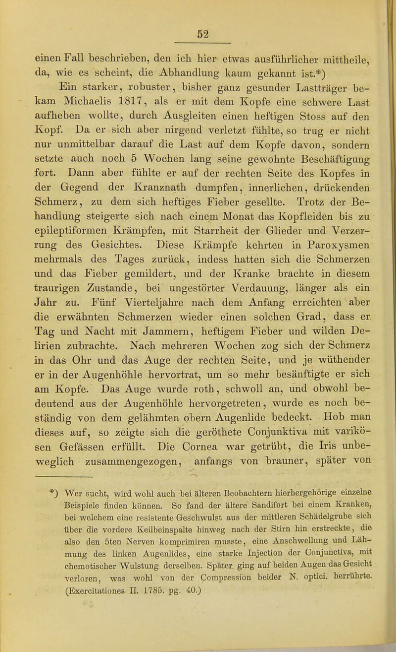 einen Fall beschrieben, den icli hiei- etwas ausführlicher mittheile, da, wie es scheint, die Abhandlung kaum gekannt ist.*) Ein starker, robuster, bisher ganz gesunder Lastträger be- kam Michaelis 1817, als er mit dem Kopfe eine schwere Last aufheben wollte, durch Ausgleiten einen heftigen Stoss auf den Kopf. Da er sich aber nirgend verletzt fühlte, so trug er nicht nur unmittelbar darauf die Last auf dem Kopfe davon, sondern setzte auch noch 5 Wochen lang seine gewohnte Beschäftigung fort. Dann aber fühlte er auf der rechten Seite des Kopfes in der Gegend der Kranznath dumpfen, innerlichen, drückenden Schmerz, zu dem sich heftiges Fieber gesellte. Trotz der Be- handlung steigerte sich nach einem Monat das Kopfleiden bis zu epileptiformen Krämpfen, mit Starrheit der Glieder und Verzer- rung des Gesichtes. Diese Krämpfe kehrten in Paroxysmen mehrmals des Tages zurück, indess hatten sich die Schmerzen und das Fieber gemildert, und der Kranke brachte in diesem traurigen Zustande, bei ungestörter Verdauung, länger als ein Jahr zu. Fünf Vierteljahre nach dem Anfang erreichten aber die erwähnten Schmerzen wieder einen solchen Grad, dass er Tag und Nacht mit Jammern, heftigem Fieber und wilden De- lirien zubrachte. Nach mehreren Wochen zog sich der Schmerz in das Ohr und das Auge der rechten Seite, und je wüthender er in der Augenhöhle hervortrat, um so mehr besänftigte er sich am Kopfe. Das Auge wurde roth, schwoll an, und obwohl be- deutend aus der Augenhöhle hervorgetreten, wurde es noch be- ständig von dem gelähmten obern Augenlide bedeckt. Hob man dieses auf, so zeigte sich die geröthete Conjunktiva mit varikö- sen Gefässen erfüllt. Die Cornea war getrübt, die Iris mibe- weglich zusammengezogen, anfangs von brauner, später von 0 Wer sucht, wird wohl auch bei älteren Beobachtern hierhergehörige einzelne Beispiele finden können. So fand der ältere Sandifort bei einem Kranken, bei welchem eine resistente Geschwulst aus der mittleren Schädelgrube sich über die vordere Keilbeinspalte hinweg nach der Stirn hin erstreckte, die also den 5ten Nerven komprimiren musste, eine Anschwellung und Läh- mung des linken Augenlides, eine starke Injection der Conjunctiva, mit chemotischer Wulstung derselben. Später ging auf beiden Augeu das Gesicht verloren, was wohl von der Compression beider N. optici, herrührte. (Exercitationes II. 1785. pg. 40.)