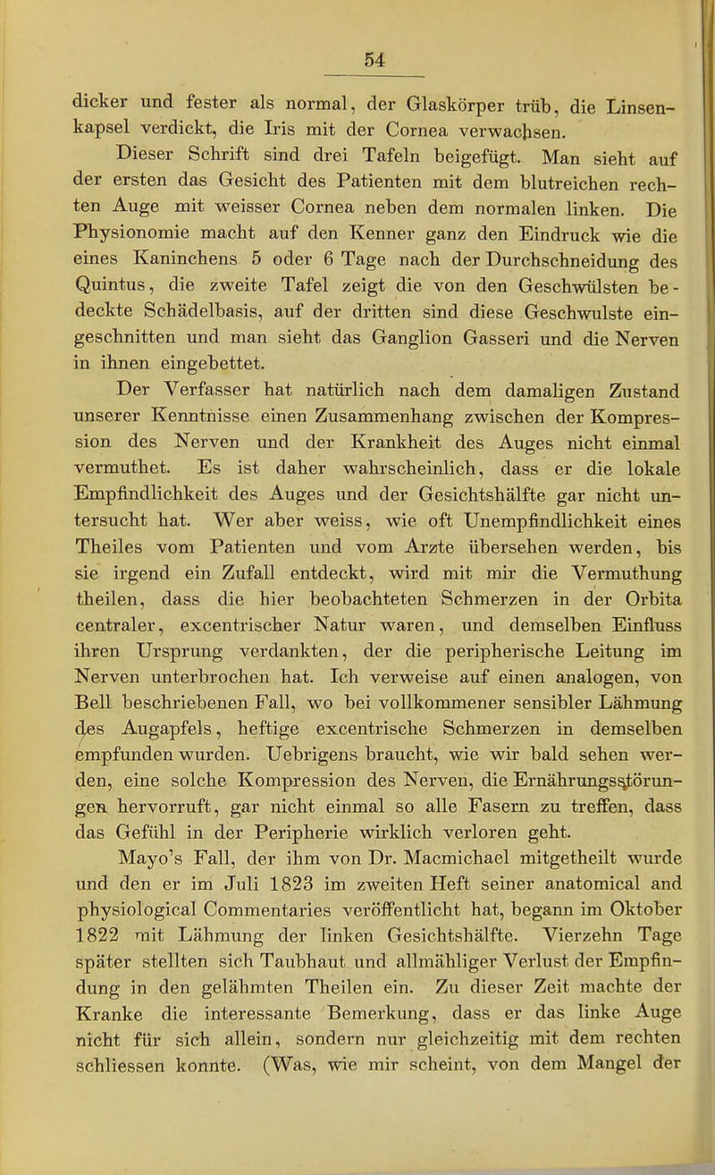 dicker und fester als normal, der Glaskörper trüb, die Linsen- kapsel verdickt, die Iris mit der Cornea verwachsen. Dieser Schrift sind drei Tafeln beigefügt. Man sieht auf der ersten das Gesicht des Patienten mit dem blutreichen rech- ten Auge mit weisser Cornea neben dem normalen linken. Die Physionomie macht auf den Kenner ganz den Eindruck wie die eines Kaninchens 5 oder 6 Tage nach der Durchschneidung des Quintus, die zweite Tafel zeigt die von den Geschwülsten be- deckte Schädelbasis, auf der dritten sind diese Geschwulste ein- geschnitten und man sieht das Ganglion Gasseri und die Nerven in ihnen eingebettet. Der Verfasser hat natürlich nach dem damaligen Zustand unserer Kenntnisse einen Zusammenhang zwischen der Kompres- sion des Nerven und der Krankheit des Auges nicht einmal vermuthet. Es ist daher wahrscheinlich, dass er die lokale Empfindlichkeit des Auges und der Gesichtshälfte gar nicht un- tersucht hat. Wer aber weiss, wie oft Unempfindlichkeit eines Theiles vom Patienten und vom Arzte übersehen werden, bis sie irgend ein Zufall entdeckt, wird mit mir die Vermuthung theilen, dass die hier beobachteten Schmerzen in der Orbita centraler, excentrischer Natur waren, und demselben Einfluss ihren Ursprung verdankten, der die'peripherische Leitung im Nerven unterbrochen hat. Ich verweise auf einen analogen, von Bell beschriebenen Fall, wo bei vollkommener sensibler Lähmung (|es Augapfels, heftige excentrische Schmerzen in demselben empfunden wurden. Uebrigens braucht, wie wir bald sehen wer- den, eine solche Kompression des Nerven, die Ernährungs^örun- gcBL hervorruft, gar nicht einmal so alle Fasern zu treffen, dass das Gefühl in der Peripherie wirklich verloren geht. Mayo's Fall, der ihm von Dr. Macmichael mitgetheilt wurde und den er im Juli 1823 im zweiten Heft seiner anatomical and physiological Commentaries veröffentlicht hat, begann im Oktober 1822 mit Lähmung der linken Gesichtshälfte. Vierzehn Tage später stellten sich Taubhaut und allmähliger Verlust der Empfin- dung in den gelähmten Theilen ein. Zu dieser Zeit machte der Kranke die interessante Bemerkung, dass er das linke Auge nicht für sich allein, sondern nur gleichzeitig mit dem rechten schliessen konnte. (Was, wie mir scheint, von dem Mangel der
