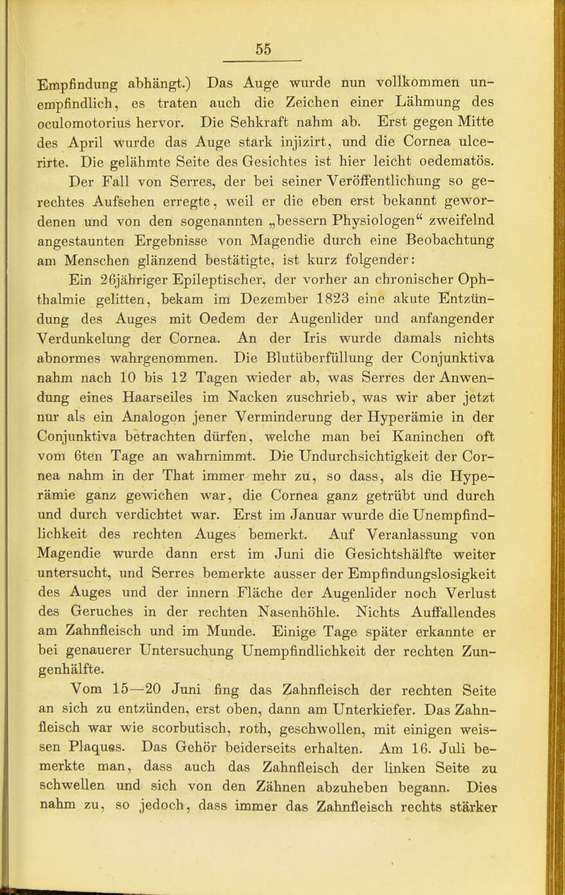Empfindung abhängt.) Das Auge wurde nun vollkommen un- empfindlich, es traten auch die Zeichen einer Lähmung des oculomotorius hervor. Die Sehkraft nahm ab. Erst gegen Mitte des April wurde das Auge stark injizirt, und die Cornea ulce- rirte. Die gelähmte Seite des Gesichtes ist hier leicht oedematös. Der Fall von Serres, der bei seiner Veröffentlichung so ge- rechtes Aufsehen erregte, weil er die eben erst bekannt gewor- denen imd von den sogenannten „bessern Physiologen zweifelnd angestaunten Ergebnisse von Magendie durch eine Beobachtung am Menschen glänzend bestätigte, ist kurz folgender: Ein 26jähriger Epileptischer, der vorher an chronischer Oph- thalmie gelitten, bekam im Dezember 1823 eine akute Entzün- dung des Auges mit Oedem der Augenlider und anfangender Verdunkelung der Cornea. An der Iris wurde damals nichts abnormes wahrgenommen. Die Blutüberfüllung der Conjunktiva nahm nach 10 bis 12 Tagen wieder ab, was Serres der Anwen- dung eines Haarseiles im Nacken zuschrieb, was wir aber jetzt nur als ein Analogen jener Verminderung der Hyperämie in der Conjunktiva betrachten dürfen, welche man bei Kaninchen oft vom 6ten Tage an wahrnimmt. Die Undurchsichtigkeit der Cor- nea nahm in der That immer mehr zu, so dass, als die Hype- rämie ganz gewichen war, die Cornea ganz getrübt und durch und durch verdichtet war. Erst im Januar wurde die Unempfind- lichkeit des rechten Auges bemerkt. Auf Veranlassung von Magendie wurde dann erst im Juni die Gesichtshälfte weiter untersucht, und Serres bemerkte ausser der Empfindungslosigkeit des Auges und der innern Fläche der Augenlider noch Verlust des Geruches in der rechten Nasenhöhle. Nichts Auffallendes am Zahnfleisch und im Munde. Einige Tage später erkannte er bei genauerer Untersuchung Unempfindlichkeit der rechten Zun- genhälfte. Vom 15—20 Juni fing das Zahnfleisch der rechten Seite an sich zu entzünden, erst oben, dann am Unterkiefer. Das Zahn- fleisch war wie scorbutisch, roth, geschwollen, mit einigen weis- sen Plaques. Das Gehör beiderseits erhalten. Am 16. Juli be- merkte man, dass auch das Zahnfleisch der linken Seite zu schwellen und sich von den Zähnen abzuheben begann. Dies nahm zu, so jedoch, dass immer das Zahnfleisch rechts stärker