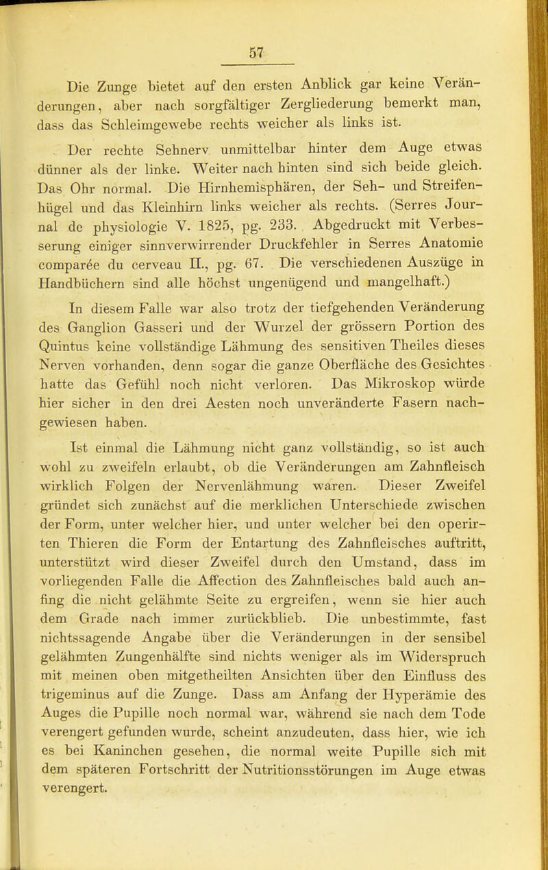 Die Zunge bietet auf den ersten Anblick gar keine Verän- derungen, aber nach sorgfältiger Zergliederung bemerkt man, dass das Schleimgewebe rechts weicher als links ist. Der rechte Sehnerv unmittelbar hinter dem Auge etwas dünner als der linke. Weiter nach hinten sind sich beide gleich. Das Ohr normal. Die Hirnhemisphären, der Seh- und Streifen- hügel imd das Kleinhii-n links weicher als rechts. (Serres Jour- nal de Physiologie V. 1825, pg. 233. Abgedruckt mit Verbes- serung einiger sinnverwirrender Druckfehler in Serres Anatomie compar^e du cerveau II., pg. 67. Die verschiedenen Auszüge in Handbüchern sind alle höchst ungenügend und mangelhaft.) In diesem Falle war also trotz der tiefgehenden Veränderung des Ganglion Gasseri und der Wurzel der grössern Portion des Quintus keine vollständige Lähmung des sensitiven Theiles dieses Nerven vorhanden, denn sogar die ganze Oberfläche des Gesichtes hatte das Gefühl noch nicht verloren. Das Mikroskop würde hier sicher in den drei Aesten noch unveränderte Fasern nach- gewiesen haben. Ist einmal die Lähmung nicht ganz vollständig, so ist auch wohl zu zweifeln erlaubt, ob die Veränderungen am Zahnfleisch wirklich Folgen der Nervenlähmung waren. Dieser Zweifel gründet sich zunächst auf die merklichen Unterschiede zwischen der Form, unter welcher hier, und unter welcher bei den operir- ten Thieren die Form der Entartung des Zahnfleisches auftritt, unterstützt wird dieser Zweifel durch den Umstand, dass im vorliegenden Falle die AfPection des Zahnfleisches bald auch an- fing die nicht gelähmte Seite zu ergreifen, wenn sie hier auch dem Grade nach immer zurückblieb. Die unbestimmte, fast nichtssagende Angabe über die Veränderimgen in der sensibel gelähmten Zungenhälfte sind nichts weniger als im Widerspruch mit meinen oben mitgetheilten Ansichten über den Einfluss des trigeminus auf die Zunge. Dass am Anfang der Hyperämie des Auges die Pupille noch normal war, während sie nach dem Tode verengert gefunden wurde, scheint anzudeuten, dass hier, wie ich es bei Kaninchen gesehen, die normal weite Pupille sich mit dem späteren Fortschritt der Nutritionsstörungen im Auge etwas verengert.