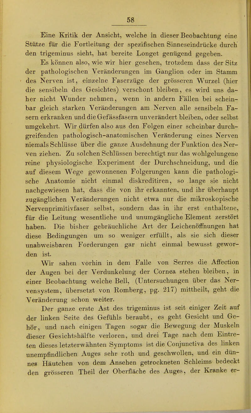 Eine Kritik der Ansicht, welche in dieser Beobachtung eine Stütze für die Fortleitung der spezifischen Sinneseindrücke durch den trigeminus sieht, hat bereite Longet genügend gegeben. Es können also, wie wir hier gesehen, trotzdem dass der Sitz der pathologischen Veränderungen im Ganglion oder im Stamm ' des Nerven ist, einzelne Faserzüge der grösseren Wurzel (hier die sensibeln des Gesichtes) verschont bleiben, es wird uns da- her nicht Wunder nehmen, wenn in andern Fällen bei schein- bar gleich starken Veränderungen am Nerven alle sensibeln Fa- sern erkranken und die Gef ässfasern unverändert bleiben, oder selbst umgekehrt. Wir dürfen also aus den Folgen einer scheinbar durch- greifenden pathologisch-anatomischen Veränderung eines Nerven niemals Schlüsse über die ganze Ausdehnung der Funktion des Ner- ven ziehen. Zu solchen Schlüssen berechtigt nur das wohlgelungene reine physiologische Experiment der Durchschneidung, und die auf diesem Wege gewonnenen Folgerungen kann die pathologi- sche Anatomie nicht einmal diskreditiren, so lange sie nicht nachgewiesen hat, dass die von ihr erkannten, und ihr überhaupt zugänglichen Veränderungen nicht etwa nur die mikroskopische Nervenprimitivfaser selbst, sondern das in ihr erst enthaltene, für die Leitung wesentliche und unumgängliche Element zerstört haben. Die bisher gebräuchliche Art der LeichenöflPnungen hat diese Bedingungen um so weniger erfüllt, als sie sich dieser unabweisbaren Forderungen gar nicht einmal bewusst gewor- den ist. Wir sahen vorhin in dem Falle von Serres die Affection der Augen bei der Verdunkelung der Cornea stehen bleiben, in einer Beobachtung welche Bell, (Untersuchungen über das Ner- vensystem, übersetzt von Romberg, pg. 217) mittheilt, geht die Veränderung schon weiter. Der ganze erste Ast des trigeminus ist seit einiger Zeit auf der linken Seite des Gefühls beraubt, es geht Gesicht und Ge- hör, und nach einigen Tagen sogar die Bewegung der Muskeln dieser Gesichtshälfte verloren, und drei Tage nach dem Eintre- ten dieses letzterwähnten Symptoms ist die Conjunctiva des linken unempfindlichen Auges sehr roth und geschwollen, und ein dün- nes Häutchen von dem Ansehen getrockneten Schleims bedeckt den grösseren Theil der Oberfläche des Auges, der Kranke er-
