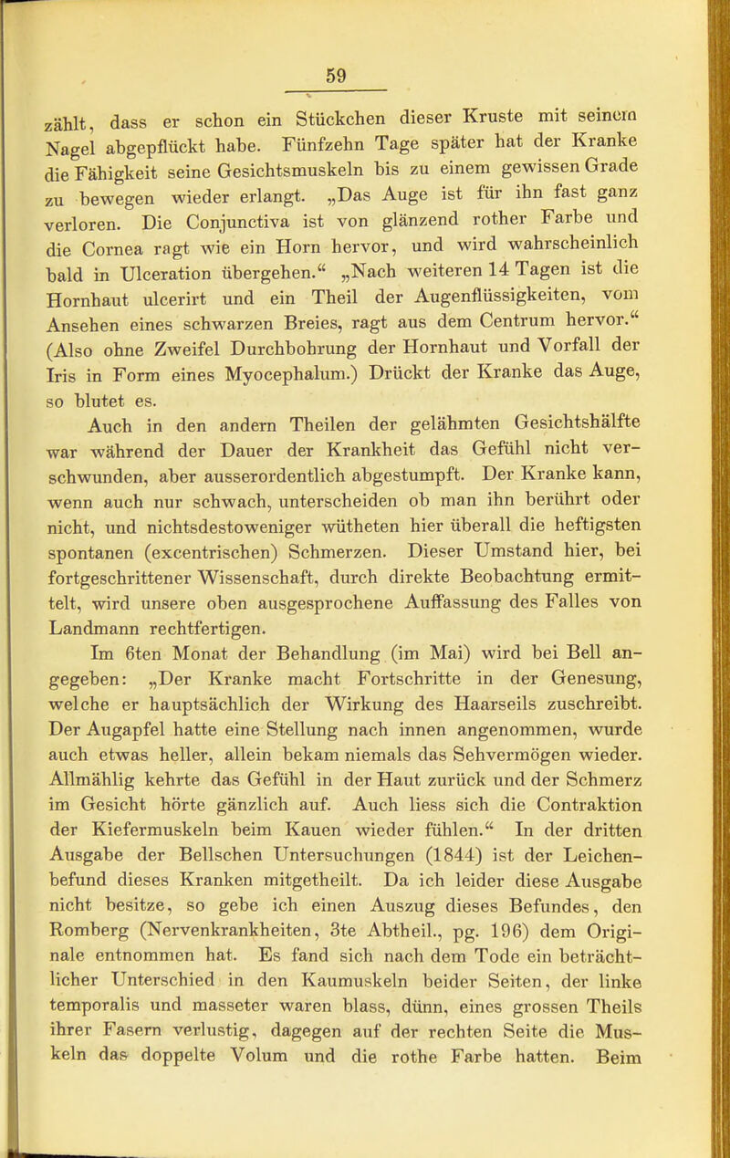 zählt, dass er schon ein Stückchen dieser Kruste mit seinem Nagel abgepflückt habe. Fünfzehn Tage später hat der Kranke die Fähigkeit seine Gesichtsmuskeln bis zu einem gewissen Grade zu bewegen wieder erlangt. „Das Auge ist für ihn fast ganz verloren. Die Conjunctiva ist von glänzend rother Farbe und die Cornea ragt wie ein Horn hervor, und wird wahrscheinlich bald in Ulceration übergehen. „Nach weiteren 14 Tagen ist die Hornhaut ulcerirt und ein Theil der Augenflüssigkeiten, vom Ansehen eines schwarzen Breies, ragt aus dem Centrum hervor. (Also ohne Zweifel Durchbohrung der Hornhaut und Vorfall der Iris in Form eines Myocephalum.) Drückt der Kranke das Auge, so blutet es. Auch in den andern Theilen der gelähmten Gesichtshälfte war während der Dauer der Krankheit das Gefühl nicht ver- schwunden, aber ausserordentlich abgestumpft. Der Kranke kann, wenn auch nur schwach, unterscheiden ob man ihn berührt oder nicht, und nichtsdestoweniger wütheten hier überall die heftigsten spontanen (excentrischen) Schmerzen. Dieser Umstand hier, bei fortgeschrittener Wissenschaft, durch direkte Beobachtung ermit- telt, wird unsere oben ausgesprochene Aufiiissung des Falles von Landmann rechtfertigen. Im 6ten Monat der Behandlung (im Mai) wird bei Bell an- gegeben: „Der Kranke macht Fortschritte in der Genesung, welche er hauptsächlich der Wirkung des Haarseils zuschreibt. Der Augapfel hatte eine Stellung nach innen angenommen, wurde auch etwas heller, allein bekam niemals das Sehvermögen wieder. Allmählig kehrte das Gefühl in der Haut zurück und der Schmerz im Gesicht hörte gänzlich auf. Auch liess sich die Contraktion der Kiefermuskeln beim Kauen wieder fühlen. In der dritten Ausgabe der Bellschen Untersuchungen (1844) ist der Leichen- befund dieses Kranken mitgetheilt. Da ich leider diese Ausgabe nicht besitze, so gebe ich einen Auszug dieses Befundes, den Romberg (Nervenkrankheiten, 3te Abtheil., pg. 196) dem Origi- nale entnommen hat. Es fand sich nach dem Tode ein beträcht- licher Unterschied in den Kaumuskeln beider Seiten, der linke temporalis und masseter waren blass, dünn, eines grossen Theils ihrer Fasern verlustig, dagegen auf der rechten Seite die Mus- keln das doppelte Volum und die rothe Farbe hatten. Beim