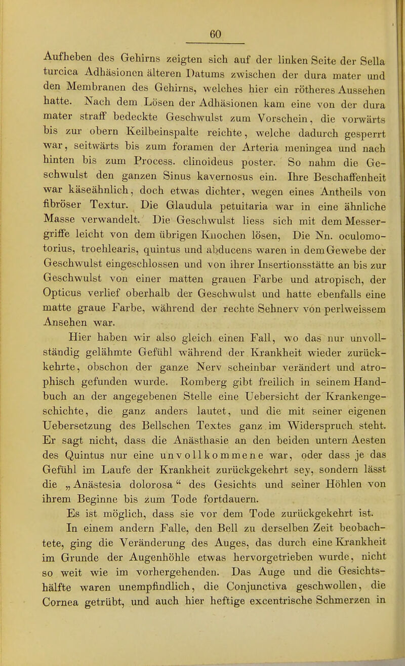 Aufheben des Gehirns zeigten sich auf der linken Seite der Sella turcica Adhäsionen älteren Datums zwischen der dura mater und den Membranen des Gehirns, welches hier ein rötheres Aussehen hatte. Nach dem Lösen der Adhäsionen kam eine von der dura mater straff bedeckte Geschwulst zum Vorschein, die vorwärts bis zur obern Keilbeinspalte reichte, welche dadurch gesperrt war, seitwärts bis zum foramen der Arteria meningea und nach hinten bis zum Process. clinoideus poster. So nahm die Ge- schwulst den ganzen Sinus kavernosus ein. Ihre Beschaffenheit war käseähnlich, doch etwas dichter, wegen eines Antheils von fibröser Textur. Die Glandula petuitaria war in eine ähnliche Masse verwandelt. Die Geschwulst Hess sich mit dem Messer- griffe leicht von dem übrigen Knochen lösen. Die Nn. oculomo- torius, troehlearis, quintus und abducens waren in dem Gewebe der Geschwulst eingeschlossen und von ihrer Insertionsstätte an bis zur Geschwulst von einer matten grauen Farbe und atropisch, der Opticus verlief oberhalb der Geschwulst und hatte ebenfalls eine matte graue Farbe, während der rechte Sehnerv von periweissem Ansehen war. Hier haben wir also gleich einen Fall, wo das nur unvoll- ständig gelähmte Gefühl während der Krankheit wieder zurück- kehrte, obschon der ganze Nerv scheinbar verändert und atro- phisch gefunden wurde. Romberg gibt freilich in seinem Hand- buch an der angegebenen Stelle eine Uebersicht der Krankenge- schichte, die ganz anders lautet, und die mit seiner eigenen Uebersetzung des Bellschen Textes ganz im Widerspruch steht. Er sagt nicht, dass die Anästhasie an den beiden untern Aesten des Quintus nur eine unvollkommene war, oder dass je das Gefühl im Laufe der Krankheit zurückgekehrt sey, sondern lässt die „ Anästesia dolorosa des Gesichts und seiner Höhlen von ihrem Beginne bis zum Tode fortdauern. Es ist möglich, dass sie vor dem Tode zurückgekehrt ist. In einem andern Falle, den Bell zu derselben Zeit beobach- tete, ging die Veränderung des Auges, das durch eine Krankheit im Grunde der Augenhöhle etwas hervorgetrieben wurde, nicht so weit wie im vorhergehenden. Das Auge und die Gesichts- hälfte waren unempfindlich, die Conjunctiva geschwollen, die Cornea getrübt, und auch hier heftige excentrische Schmerzen in