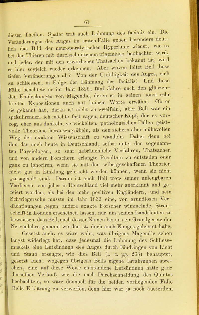 diesen Theilen. Später trat auch Lähmung des facialis ein. Die Veränderungen des Auges im ersten Falle geben besonders deut- lich das Bild der neuroparalytischen Hyperämie wieder, wie es bei den Thieren mit durchschnittenem trigeminus beobachtet wird, und jeder, der mit den erworbenen Thatsachen bekannt ist, wird es hier sogleich wieder erkennen. Aber wovon leitet Bell diese tiefen Veränderungen ab? Von der Unfähigkeit des Auges, sich zu schliessen, in Folge der Lähmung des facialis! Und diese Fälle beachtete er im Jahr 1829, fünf Jahre nach den glänzen- den Entdeckungen von Magendie, deren er in seinen sonst sehr breiten Expositionen auch mit keinem Worte erwähnt. Ob er sie gekannt hat, daran ist nicht zu zweifeln, aber Bell war ein spekulirender, ich möchte fast sagen, deutscher Kopf, der es vor- zog, eher aus dunkeln, verwickelten, pathologischen Fällen geist- volle Theoreme herauszugrübeln, als den sichern aber mühevollen Weg der exakten Wissenschaft zu wandeln. Daher denn bei ihm das noch heute in Deutschland, selbst unter den sogenann- ten Physiologen, so sehr gebräuchliche Verfahren, Thatsachen und von andern Forschern erlangte Resultate zu entstellen oder ganz zu ignoriren, wenn sie mit den selbstgeschaffenen Theorien nicht gut in Einklang gebracht werden können, wenn sie nicht „zusagend sind. Darum ist auch Bell trotz seiner unleugbaren Verdienste von jeher in Deutschland viel mehr anerkannt und ge- feiert worden, als bei den mehr positiven Engländern, und sein Schwiegersohn musste im Jahr 1839 eine, von grundlosen Ver- dächtigungen gegen andere exakte Forscher wimmelnde, Streit- schrift in London erscheinen lassen, nur um seinen Landsleuten zu beweissen, dassBell,nach dessenNamen bei uns ein Grundgesetz der Nervenlehre genannt worden ist, doch auch Einiges geleistet habe. Gesetzt auch, es wäre wahr, was übrigens Magendie schon längst widerlegt hat, dass jedesmal die Lähmung des Schliess- muskels eine Entzündung des Auges durch Eindringen von Licht und Staub erzeugte, wie dies Bell (1. c. pg. 268) behauptet, gesetzt auch, wogegen übrigens Beils eigene Erfahrungen spre- chen, eine auf diese Weise entstandene Entzündung hätte ganz denselben Verlauf, wie die nach Durchschneidung des Quintus beobachtete, so wäre dennoch für die beiden vorliegenden Fälle Beils Erklärung zu verwerfen, denn hier war ja noch ausserdem