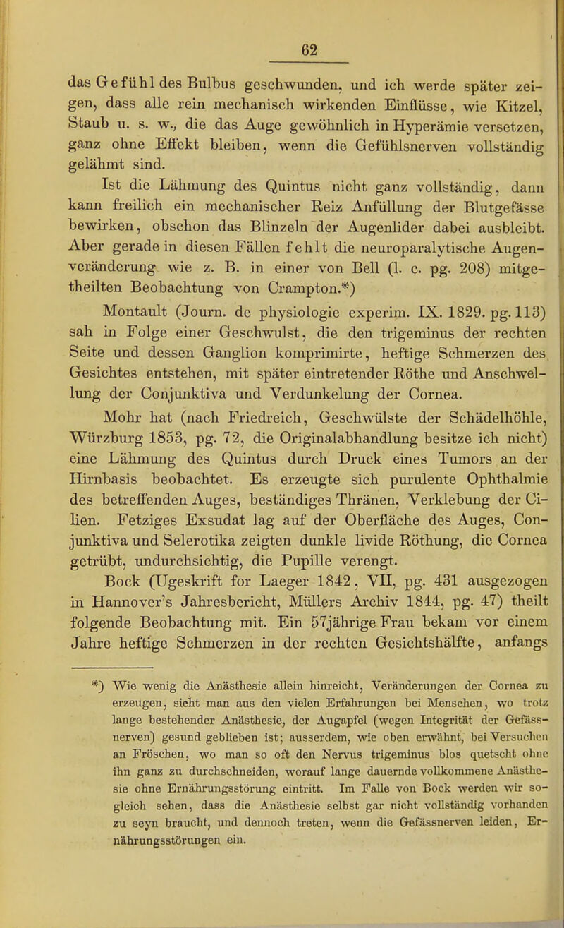 das Gefühl des Bulbus geschwunden, und ich werde später zei- gen, dass alle rein mechanisch wirkenden Einflüsse, wie Kitzel, Staub u. s. w.; die das Auge gewöhnlich in Hyperämie versetzen, ganz ohne Effekt bleiben, wenn die Gefühlsnerven vollständig gelähmt sind. Ist die Lähmung des Quintus nicht ganz vollständig, dann kann freilich ein mechanischer Reiz AnfüUung der Blutgefässe bewirken, obschon das Blinzeln der Augenlider dabei ausbleibt. Aber geradein diesen Fällen fehlt die neuroparalytische Augen- veränderung wie z. B. in einer von Bell (1. c pg. 208) mitge- theilten Beobachtung von Crampton.*) Montault (Journ. de physiologie experim. IX. 1829. pg. 113) sah in Folge einer Geschwulst, die den trigeminus der rechten Seite und dessen Ganglion komprimirte, heftige Schmerzen des Gesichtes entstehen, mit später eintretender Rothe und Anschwel- lung der Conjunktiva und Verdunkelung der Cornea. Mohr hat (nach Friedreich, Geschwülste der Schädelhöhle, Würzburg 1853, pg. 72, die Originalabhandlung besitze ich nicht) eine Lähmung des Quintus durch Druck eines Tumors an der Hirnbasis beobachtet. Es erzeugte sich purulente Ophthalmie des betreffenden Auges, beständiges Thränen, Verklebung der Ci- lien. Fetziges Exsudat lag auf der Oberfläche des Auges, Con- junktiva und Selerotika zeigten dunkle livide Röthung, die Cornea getrübt, undurchsichtig, die Pupille verengt. Bock (Ugeskrift for Laeger 1842, VII, pg. 431 ausgezogen in Hannover's Jahresbericht, Müllers Archiv 1844, pg. 47) theilt folgende Beobachtung mit. Ein 57jährige Frau bekam vor einem Jahre heftige Schmerzen in der rechten Gesichtshälfte, anfangs 9 Wie wenig die Anästhesie allein hinreicht, Veränderungen der Cornea zu erzeugen, sieht man aus den vielen Erfahrungen bei Menschen, wo trotz lange bestehender Anästhesie, der Augapfel (wegen Integrität der Gefäss- nerven) gesund geblieben ist; ausserdem, wie oben erwähnt, bei Versuchen an Fröschen, wo man so oft den Nervus trigeminus blos quetscht ohne ihn ganz zu durchschneiden, worauf lange dauernde vollkommene Anästhe- sie ohne Ernährungsstörung eintritt. Im Falle von Bock werden wir so- gleich sehen, dass die Anästhesie selbst gar nicht vollständig vorhanden zu seyn braucht, und dennoch treten, wenn die Gefässnerven leiden, Er- nährungsstörungen ein.