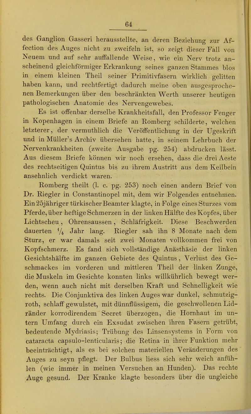 des Ganglion Gasseri herausstellte, an deren Beziehung zur Af- fection des Auges nicht zu zweifeln ist, so zeigt dieser Fall von Neuem und auf sehr auffallende Weise, wie ein Nerv trotz an- scheinend gleichförmiger Erkrankung seines ganzen Stammes blos in einem kleinen Theil seiner Primitivfasern wirklich gelitten haben kann, und rechtfertigt dadurch meine oben ausgesproche- nen Bemerkungen über den beschränkten Werth unserer heutigen pathologischen Anatomie des Nervengewebes. Es ist offenbar derselbe Krankheitsfall, den Professor Fenger in Kopenhagen in einem Briefe an Romberg schilderte, welchen letzterer, der vermuthlich die Veröffentlichung in der Ugeskrift und in Müller's Archiv übersehen hatte, in seinem Lehrbuch der Nervenkrankheiten (zweite Ausgabe pg. 254) abdrucken lässt. Aus diesem Briefe können wir noch ersehen, dass die drei Aeste des rechtseitigen Quintus bis zu ihrem Austritt aus dem Keilbein ansehnlich verdickt waren. Romberg theilt (1. c. pg. 253) noch einen andern Brief von Dr. Riegler in Constantinopel mit, dem wir Folgendes entnehmen. Ein 25jähriger türkischer Beamter klagte, in Folge eines Sturzes vom Pferde, über heftige Schmerzen in der linken Hälfte des Kopfes, über Lichtscheu, Ohrensaussen, Schläfrigkeit. Diese Beschwerden dauerten Jahr lang. Riegler sah ihn 8 Monate nach dem Sturz, er war damals seit zwei Monaten vollkommen frei von Kopfschmerz. Es fand sich vollständige Anästhäsie der linken Gesichtshälfte im ganzen Gebiete des Quintus, Verlust des Ge- schmackes im vorderen und mittleren Theil der linken Zunge, die Muskeln im Gesichte konnten links willkührlich bewegt wer- den, wenn auch nicht mit derselben Kraft und Schnelligkeit wie rechts. Die Conjunktiva des linken Auges war dunkel, schmutzig- roth, schlaff gewulstet, mit dünnflüssigem, die geschwollenen Lid- ränder korrodirendem Secret überzogen, die Hornhaut im un- tern Umfang durch ein Exsudat zwischen ihren Fasern getrübt, bedeutende Mydriasis; Trübung des Linsensystems in Form von Cataracta capsulo-lenticularis; die Retina in ihrer Funktion mehr beeinträchtigt, als es bei solchen materiellen Veränderungen des Auges zu seyn pflegt. Der Bulbus liess sich sehr weich anfüh- len (wie immer in meinen Versuchen an Hunden). Das rechte Auge gesund. Der Kranke klagte besonders über die ungleiche