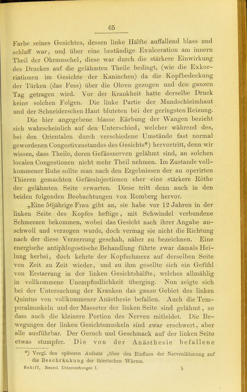 Farbe seines Gesichtes, dessen linke Hälfte auffallend blass und schlaff war, unc^l über eine beständige Exulceration am innern Theil der Ohrmuschel, diese war durch die stärkere Einwirkung des Druckes auf die gelähmten Theile bedingt, (wie die Exkor- riationen im Gesichte der Kaninchen) da die Kopfbedeckung der Türken (das Fess) über die Ohren gezogen und den ganzen Tag getragen wird. Vor der Krankheit hatte derselbe Druck keine solchen Folgen. Die linke Partie der Mundschleimhaut und der Schneiderschen Haut bluteten bei der geringsten Reizung. Die hier angegebene blasse Eärbung der Wangen bezieht sich wahrscheinlich auf den Unterschied, welcher während des, bei den Orientalen durch verschiedene Umstände fast normal gewordenen Congestivzustandes des Gesichts*) hervortritt, denn wir wissen, dass Theile, deren Gefässnerven gelähmt sind, an solchen localen Congestionen nicht mehr Theil nehmen. Im Zustande voll- kommener Ruhe sollte man nach den Ergebnissen der an operirten Thieren gemachten Gefässinjectionen eher eine stärkere Rothe der gelähmten Seite erwarten. Diese tritt denn auch in den beiden folgenden Beobachtungen von Romberg hervor. „Eine 56jährige Frau gibt an, sie habe vor 12 Jahren in der linken Seite des Kopfes heftige, mit Schwindel verbundene Schmerzen bekommen, wobei das Gesicht nach ihrer Angabe an- schwoll und verzogen wurde, doch vermag sie nicht die Richtung nach der diese Verzerrung geschah, näher zu bezeichnen. Eine energische antiphlogostische Behandlung führte zwar damals Hei- lung herbei, doch kehrte der Kopfschmerz auf derselben Seite von Zeit zu Zeit wieder, imd zu ihm gesellte sich ein Gefühl von Erstarrung in der linken Gesichtshälfte, welches allmählig in vollkommene Unempfindlichkeit überging. Nun zeigte sich bei der Untersuchung der Kranken das ganze Gebiet des linken Quintus von vollkommener Anästhesie befallen. Auch die Tem- poralmuskeln und der Masseter der linken Seite sind gelähmt, so dass auch die kleinere Portion des Nerven mitleidet. Die Be- wegungen der linken Gesichtsmuskeln sind zwar erschwert, aber alle ausführbar. Der Geruch und Geschmack auf der linken Seite etwas stumpfer. Die von der Anästhesie befallene *) Vergl. den späteren Aufsatz „über den Einfluss der Nervenlähmung auf die Beschränkung der thierischen Wärme. Schiff, . Neurol. Untersuchungen I. 5