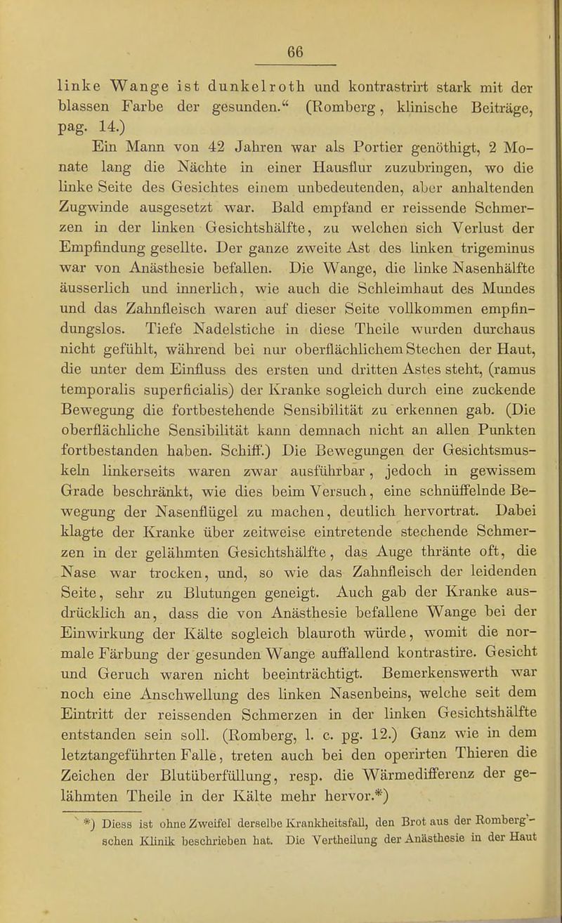 linke Wange ist dunkelroth und kontrastrirt stark mit der blassen Farbe der gesunden. (Romberg, klinische Beiträge, pag. 14.) Ein Mann von 42 Jahren war als Portier genöthigt, 2 Mo- nate lang die Nächte in einer Hausflur zuzubringen, wo die linke Seite des Gesichtes einem unbedeutenden, aber anhaltenden Zugwinde ausgesetzt war. Bald empfand er reissende Schmer- zen in der linken Gesichtshälfte, zu welchen sich Verlust der Empfindung gesellte. Der ganze zweite Ast des linken trigeminus war von Anästhesie befallen. Die Wange, die linke Nasenhälfte äusserlich und innerlich, wie auch die Schleimhaut des Mundes und das Zahnfleisch waren auf dieser Seite vollkommen empfin- dungslos. Tiefe Nadelstiche in diese Theile wurden durchaus nicht gefühlt, während bei nur oberflächlichem Stechen der Haut, die unter dem Einfluss des ersten und dritten Astes steht, (ramus temporalis superficialis) der Kranke sogleich durch eine zuckende Bewegung die fortbestehende Sensibilität zu erkennen gab. (Die oberflächliche Sensibilität kann demnach nicht an allen Pimkten fortbestanden haben. Schiff.) Die Bewegungen der Gesichtsmus- kehi linkerseits waren zwar ausführbar, jedoch in gewissem Grade beschränkt, wie dies beim Versuch, eine schnüö'elnde Be- wegung der Nasenflügel zu machen, deutlich hervortrat. Dabei klagte der Kranke über zeitweise eintretende stechende Schmer- zen in der gelähmten Gesichtshälfte, das Auge thränte oft, die Nase war trocken, und, so wie das Zahnfleisch der leidenden Seite, sehr zu Blutungen geneigt. Auch gab der Kranke aus- drücklich an, dass die von Anästhesie befallene Wange bei der Einwirkung der Kälte sogleich blauroth würde, womit die nor- male Färbung der gesunden Wange auffallend kontrastire. Gesicht und Geruch waren nicht beeinträchtigt. Bemerkenswerth war noch eine Anschwellung des linken Nasenbeins, welche seit dem Eintritt der reissenden Schmerzen in der linken Gesichtshälfte entstanden sein soll. (Romberg, 1. c. pg. 12.) Ganz wie in dem letztangeführten Falle, treten auch bei den operirten Thieren die Zeichen der Blutüberfüllung, resp. die Wärmediff'erenz der ge- lähmten Theile in der Kälte mehr hervor.*) ^ *) Diess ist ohne Zweüel derselbe Krankheitsfall, den Brot aus der Romberg- schen Klinik beschrieben hat. Die Yertheilung der Anästhesie in der Haut
