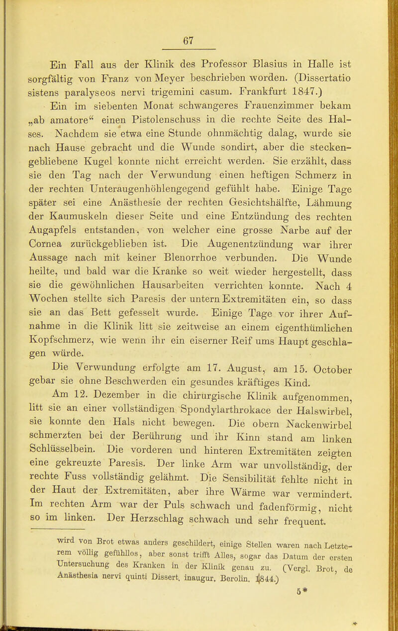 Ein Fall aus der Klinik des Professor Blasius in Halle ist sorgfältig von Franz von Meyer beschrieben worden. (Dissertatio sistens paralyseos nervi trigemini casum. Frankfurt 1847.) Ein im siebenten Monat schwangeres Frauenzimmer bekam „ab amatore einen Pistolenschuss in die rechte Seite des Hal- ses. Nachdem sie etwa eine Stunde ohnmächtig dalag, wurde sie nach Hause gebracht und die Wunde sondirt, aber die stecken- gebliebene Kugel konnte nicht erreicht werden. Sie erzählt, dass sie den Tag nach der Verwundung einen heftigen Schmerz in der rechten Unteraugenhöhlengegend gefühlt habe. Einige Tage später sei eine Anästhesie der rechten Gesichtshälfte, Lähmung der Kaumuskeln dieser Seite und eine Entzündung des rechten Augapfels entstanden, von welcher eine grosse Narbe auf der Cornea zurückgeblieben ist. Die Augenentzündimg war ihrer Aussage nach mit keiner Blenorrhoe verbunden. Die Wunde heilte, und bald war die Kranke so weit wieder hergestellt, dass sie die gewöhnlichen Hausarbeiten verrichten konnte. Nach 4 Wochen stellte sich Paresis der untern Extremitäten ein, so dass sie an das Bett gefesselt wurde. Einige Tage vor ihrer Auf- nahme in die Klinik litt sie zeitweise an einem eigenthümlichen Kopfschmerz, wie wenn ihr ein eiserner Reif ums Haupt geschla- gen würde. Die Verwundung erfolgte am 17. August, am 15. October gebar sie ohne Beschwerden ein gesundes kräftiges Kind. Am 12. Dezember in die chirurgische Klinik aufgenommen, litt sie an einer vollständigen Spondylarthrokace der Halswirbel, sie konnte den Hals nicht bewegen. Die obern Nackenwirbel schmerzten bei der Berührung und ihr Kinn stand am linken Schlüsselbein. Die vorderen und hinteren Extremitäten zeigten eine gekreuzte Paresis. Der linke Arm war unvollständig, der rechte Fuss vollständig gelähmt. Die Sensibilität fehlte nicht in der Haut der Extremitäten, aber ihre Wärme war vermindert. Im rechten Arm war der Puls schwach und fadenförmig, nicht so im linken. Der Herzschlag schwach und sehr frequent. wird von Brot etwas anders geschildert, einige Stellen waren nach Letzte- rem vöUig gefühllos, aber sonst trifft Alles, sogar das Datum der ersten Untersuchung des Kranken in der lüinik genau zu. (Vergl. Brot, de Anästhesia nervi quinti Dissert. inaugur. Berolin. ^U.) 6*