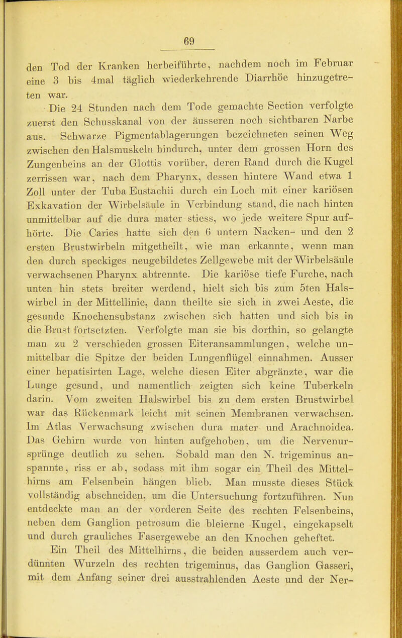 den Tod der Kranken herbeiführte, nachdem noch im Februar eine 3 bis 4mal täglich wiederkehrende Diarrhöe hinzugetre- ten war. Die 24 Stunden nach dem Tode gemachte Section verfolgte zuerst den Schusskanal von der äusseren noch sichtbaren Narbe aus. Schwarze Pigmentablagerungen bezeichneten seinen Weg zwischen den Halsmuskeln hindurch, unter dem grossen Horn des Zungenbeins an der Glottis vorüber, deren Rand durch die Kugel zerrissen war, nach dem Pharynx, dessen hintere Wand etwa 1 Zoll unter der Tuba Eustachii durch ein Loch mit einer kariösen Exkavation der Wirbelsäule in Verbindung stand, die nach hinten unmittelbar auf die dura mater stiess, wo jede weitere Spur auf- hörte. Die Caries hatte sich den 6 untern Nacken- und den 2 ersten Brustwirbeln mitgetheilt, wie man erkannte, wenn man den durch speckiges neugebildetes Zellgewebe mit der Wirbelsäule verwachsenen Pharynx abtrennte. Die kariöse tiefe Furche, nach unten hin stets breiter werdend, hielt sich bis zum 5ten Hals- wirbel in der Mittellinie, dann theilte sie sich in zwei Aeste, die gesunde Knochensubstanz zwischen sich hatten und sich bis in die Brust fortsetzten. Verfolgte man sie bis dorthin, so gelangte man zu 2 verschieden grossen Eiteransammlungen, welche un- mittelbar die Spitze der beiden Lungenflügel einnahmen. Ausser einer hepatisirten Lage, welche diesen Eiter abgränzte, war die Lunge gesund, und namentlich zeigten sich keine Tuberkeln darin. Vom zweiten Halswirbel bis zu dem ersten Brustwirbel war das Rückenmark leicht mit seinen Membranen verwachsen. Im Atlas Verwachsung zwischen dura mater und Arachnoidea. Das Gehirn wurde von hinten aufgehoben, um die Nervenur- sprünge deutlich zu sehen. Sobald man den N. trigeminus an- spannte, riss er ab, sodass mit ihm sogar ein Theil des Mittel- hirns am Felsenbein hängen blieb. Man musste dieses Stück vollständig abschneiden, um die Untersuchung fortzuführen. Nun entdeckte man an der vorderen Seite des rechten Felsenbeins, neben dem Ganglion petrosum die bleierne Kugel, eingekapselt und durch grauliches Fasergewebe an den Knochen geheftet. Ein Theil des Mittelhirns, die beiden ausserdem auch ver- dünnten Wurzeln des rechten trigeminus, das Ganglion Gasseri, mit dem Anfang seiner drei ausstrahlenden Aeste und der Ner-