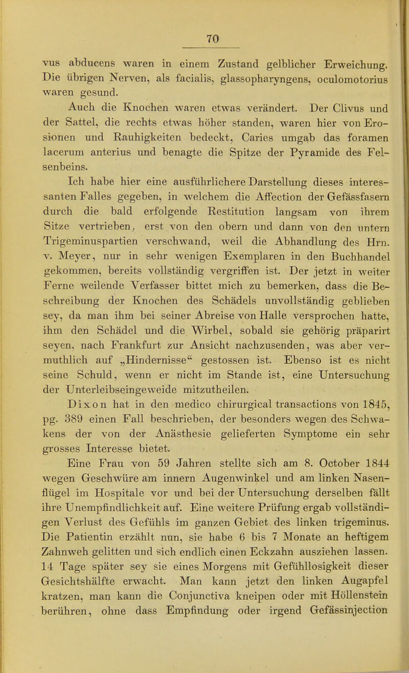 vus abducens waren in einem Zustand gelblicher Erweichung. Die übrigen Nerven, als facialis, glassopharyngens, oculomotorius waren gesund. Auch die Knochen waren etwas verändert. Der Clivus und der Sattel, die rechts etwas höher standen, waren hier von Ero- sionen und Rauhigkeiten bedeckt, Caries umgab das foramen lacerum anterius und benagte die Spitze der Pyramide des Fel- senbeins. Ich habe hier eine ausführlichere Darstellung dieses interes- santen Falles gegeben, in welchem die Affection der Gefässfasern durch die bald erfolgende Restitution langsam von ihrem Sitze vertrieben^ erst von den obern und dann von den untern Trigeminuspartien verschwand, weil die Abhandlung des Hrn. V. Meyer, nur in sehr wenigen Exemplaren in den Buchhandel gekommen, bereits vollständig vergriffen ist. Der jetzt in weiter Ferne weilende Verfasser bittet mich zu bemerken, dass die Be- schreibung der Knochen des Schädels unvollständig geblieben sey, da man ihm bei seiner Abreise von Halle versprochen hatte, ihm den Schädel und die Wirbel, sobald sie gehörig präparirt Seyen, nach Frankfurt zur Ansicht nachzusenden, was aber ver- muthlich auf „Hindernisse gestossen ist. Ebenso ist es nicht seine Schuld, wenn er nicht im Stande ist, eine Untersuchung der Unterleibseingeweide mitzutheilen. Dixon hat in den medico chirurgical transactions von 1845, pg. 389 einen Fall beschrieben, der besonders wegen des Schwa- kens der von der Anästhesie gelieferten Symptome ein sehr grosses Interesse bietet. Eine Frau von 59 Jahren stellte sich am 8. October 1844 wegen Geschwüre am Innern Augenwinkel und am linken Nasen- flügel im Hospitale vor und bei der Untersuchung derselben fallt ihre Unempfindlichkeit auf. Eine weitere Prüfung ergab vollständi- gen Verlust des Gefühls im ganzen Gebiet des linken trigeminus. Die Patientin erzählt nun, sie habe 6 bis 7 Monate an heftigem Zahnweh gelitten und sich endlich einen Eckzahn ausziehen lassen. 14 Tage später sey sie eines Morgens mit Gefühllosigkeit dieser Gesichtshälfte erwacht. Man kann jetzt den linken Augapfel kratzen, man kann die Conjunctiva kneipen oder mit Höllenstein berühren, ohne dass Empfindung oder irgend Gefässinjection