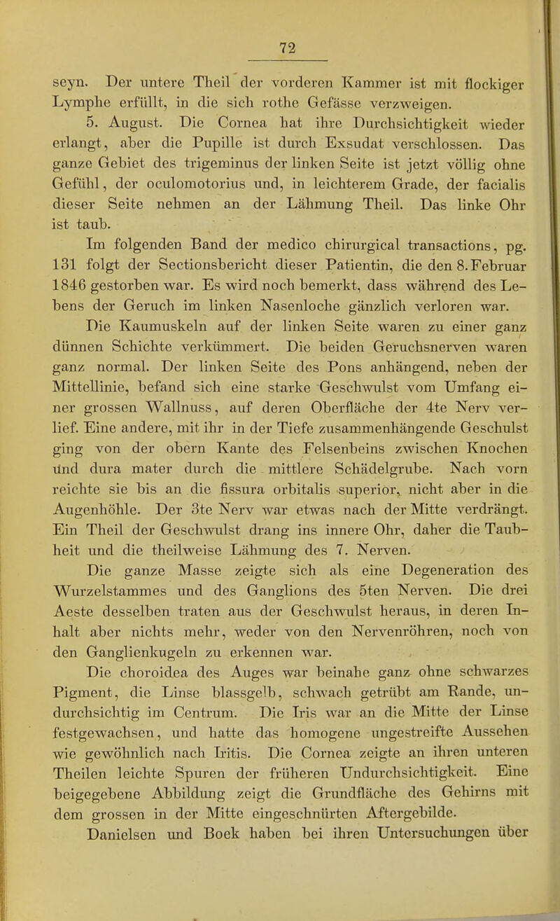 seyn. Der untere Theil der vorderen Kammer ist mit flockiger Lymphe erfüllt, in die sicli rothe Gefässe verzweigen. 5. August. Die Cornea hat ihre Durchsichtigkeit wieder erlangt, aber die Pupille ist durch Exsudat verschlossen. Das ganze Gebiet des trigeminus der linken Seite ist jetzt völlig ohne Gefühl, der oculomotorius und, in leichterem Grade, der facialis dieser Seite nehmen an der Lähmung Theil. Das linke Ohr ist taub. Im folgenden Band der medico chirurgical transactions, pg. 131 folgt der Sectionsbericht dieser Patientin, die den 8. Februar 1846 gestorben war. Es wird noch bemerkt, dass während des Le- bens der Geruch im linken Nasenloche gänzlich verloren war. Die Kaumuskeln auf der linken Seite waren zu einer ganz dünnen Schichte verkümmert. Die beiden Geruchsnerven waren ganz normal. Der linken Seite des Pons anhängend, neben der Mittellinie, befand sich eine starke Geschwulst vom Umfang ei- ner grossen Wallnuss, auf deren Oberfläche der 4te Nerv ver- lief. Eine andere, mit ihr in der Tiefe zusammenhängende Geschulst ging von der obern Kante des Felsenbeins zwischen Knochen lind dui-a mater durch die mittlere Schädelgrube. Nach vorn reichte sie bis an die fissura orbitalis superior, nicht aber in die Augenhöhle. Der 3te Nerv war etwas nach der Mitte verdrängt. Ein Theil der Geschwulst drang ins innere Ohr, daher die Taub- heit und die theilweise Lähmung des 7. Nerven. Die ganze Masse zeigte sich als eine Degeneration des Wurzelstammes und des Ganglions des 5ten Nerven. Die drei Aeste desselben traten aus der Geschwulst heraus, in deren In- halt aber nichts mehr, weder von den Nervenröhren, noch von den Ganglienkugeln zu erkennen war. Die choroidea des Auges war beinahe ganz ohne schwarzes Pigment, die Linse blassgelb, schwach getrübt am Rande, un- durchsichtig im Centrum. Die Iris war an die Mitte der Linse festgewachsen, und hatte das homogene ungestreifte Aussehen wie gewöhnlich nach Iritis. Die Cornea zeigte an ihren unteren Theilen leichte Spuren der früheren Undurchsichtigkeit. Eine beigegebene Abbildung zeigt die Grundfläche des Gehirns mit dem grossen in der Mitte eingeschnürten Aftergebilde. Daniclsen und Bock haben bei ihren Untersuchimgen über
