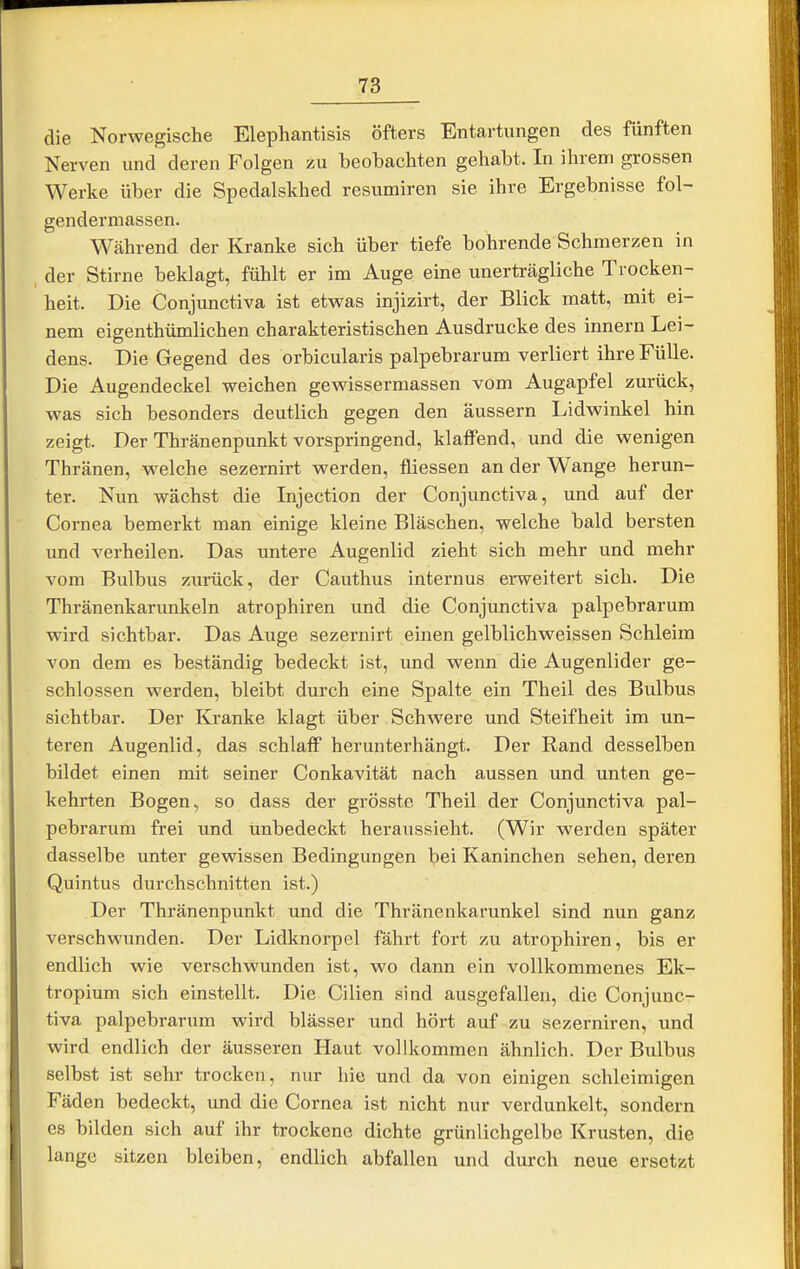 die Norwegische Elephantisis öfters Entartungen des fünften Nerven und deren Folgen zu beobachten gehabt. In ihrem grossen Werke über die Spedalskbed resumiren sie ihre Ergebnisse fol- gendermassen. Während der Kranke sich über tiefe bohrende Schmerzen in , der Stirne beklagt, fühlt er im Auge eine unerträgliche Trocken- heit. Die Conjunctiva ist etwas injizirt, der Blick matt, mit ei- nem eigenthümlichen charakteristischen Ausdrucke des innern Lei- dens. Die Gegend des orbicularis palpebrarum verliert ihre Fülle. Die Augendeckel weichen gewissermassen vom Augapfel zurück, was sich besonders deutlich gegen den äussern Lidwinkel hin zeigt. Der Thränenpunkt vorspringend, klaffend, und die wenigen Thränen, welche sezernirt werden, fliessen an der Wange herun- ter. Nun wächst die Injection der Conjunctiva, und auf der Cornea bemerkt man einige kleine Bläschen, welche bald bersten und verheilen. Das untere Augenlid zieht sich mehr und mehr vom Bulbus zurück, der Cauthus internus erweitert sich. Die Thränenkarunkeln atrophiren und die Conjunctiva palpebrarum wird sichtbar. Das Auge sezernirt einen gelblichweissen Schleim von dem es beständig bedeckt ist, und wenn die Augenlider ge- schlossen werden, bleibt durch eine Spalte ein Theil des Bulbus sichtbar. Der Kranke klagt über Schwere und Steifheit im un- teren Augenlid, das schlaff herunterhängt. Der Rand desselben bildet einen mit seiner Conkavität nach aussen und unten ge- kehrten Bogen, so dass der grösste Theil der Conjunctiva pal- pebrarum frei und tinbedeckt heraussieht. (Wir werden später dasselbe unter gewissen Bedingungen bei Kaninchen sehen, deren Quintus durchschnitten ist.) Der Thränenpunkt und die Thränenkarunkel sind nun ganz verschwunden. Der Lidknorpel fährt fort zu atrophiren, bis er endlich wie verschwunden ist, wo dann ein vollkommenes Ek- tropium sich einstellt. Die Cilien sind ausgefallen, die Conjunc- tiva palpebrarum wird blässer und hört auf zu sezerniren, und wird endlich der äusseren Haut vollkommen ähnlich. Der Bulbus selbst ist sehr trocken, nur hie und da von einigen schleimigen Fäden bedeckt, und die Cornea ist nicht nur verdunkelt, sondern es bilden sich auf ihr trockene dichte grünlichgelbe Krusten, die lange sitzen bleiben, endlich abfallen und durch neue ersetzt
