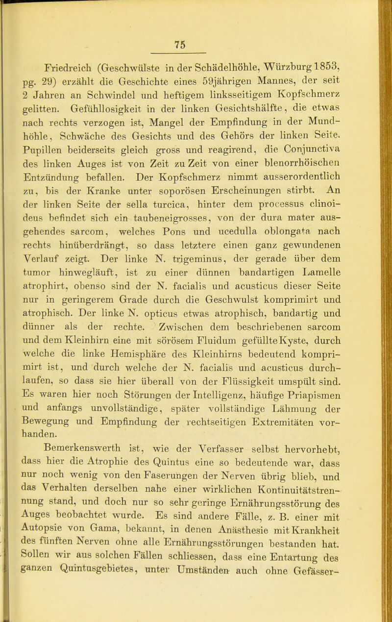 Friedreich (Geschwülste in der Schädelhöhle, Würzburg 1853, pg. 29) erzählt die Geschichte eines 59jährigen Mannes, der seit 2 Jahren an Schwindel und heftigem linksseitigem Kopfschmerz gelitten. Gefühllosigkeit in der linken Gesichtshälfte, die etwas nach rechts verzogen ist, Mangel der Empfindung in der Mund- höhle, Schwäche des Gesichts und des Gehörs der linken Seite. Pupillen beiderseits gleich gross und reagirend, die Conjunctiva des linken Auges ist von Zeit zu Zeit von einer blenorrhöischen Entzündung befallen. Der Kopfschmerz nimmt ausserordentlich zu, bis der Kranke unter soporösen Erscheinungen stirbt. An der linken Seite der sella turcica, hinter dem processus clinoi- deus befindet sich ein taubeneigrosses, von der dura mater aus- gehendes sarcom, welches Pons und ucedulla oblongata nach rechts hinüberdrängt, so dass letztere einen ganz gewundenen Verlauf zeigt. Der linke N. trigeminus, der gerade über dem tumor hinwegläuft, ist zu einer dünnen bandartigen Ijamelle atrophirt, obenso sind der N. facialis und acusticus dieser Seite nur in geringerem Grade durch die Geschwulst komprimirt und atrophisch. Der linke N. opticus etwas atrophisch, bandartig und dünner als der rechte. Zwischen dem beschriebenen sarcom und dem Kleinhirn eine mit sörösem Fluidum gefüllte Kyste, durch welche die linke Hemisphäre des Kleinhirns bedeutend kompri- mirt ist, und durch welche der N. facialis und acusticus durch- laufen, so dass sie hier überall von der Flüssigkeit umspült sind. Es waren hier noch Störungen der Intelligenz, häufige Priapismen und anfangs unvollständige, später vollständige Lähmung der Bewegung und Empfindung der rechtseitigen Extremitäten vor- handen. Bemerkenswerth ist, wie der Verfasser selbst hervorhebt, dass hier die Atrophie des Quintus eine so bedeutende war, dass nur noch wenig von den Faserungen der Nerven übrig blieb, und das Verhalten derselben nahe einer wirklichen Kontinuitätstren- nung stand, und doch nur so sehr geringe Ernährungsstörung des Auges beobachtet wurde. Es sind andere Fälle, z. B. einer mit Autopsie von Gama, bekannt, in denen Anästhesie mit Krankheit des fünften Nerven ohne alle Ernährungsstörungen bestanden hat. Sollen wir aus solchen Fällen schliessen, dass eine Entartung des ganzen Quintusgebietes, unter Umständen auch ohne Gefässer-
