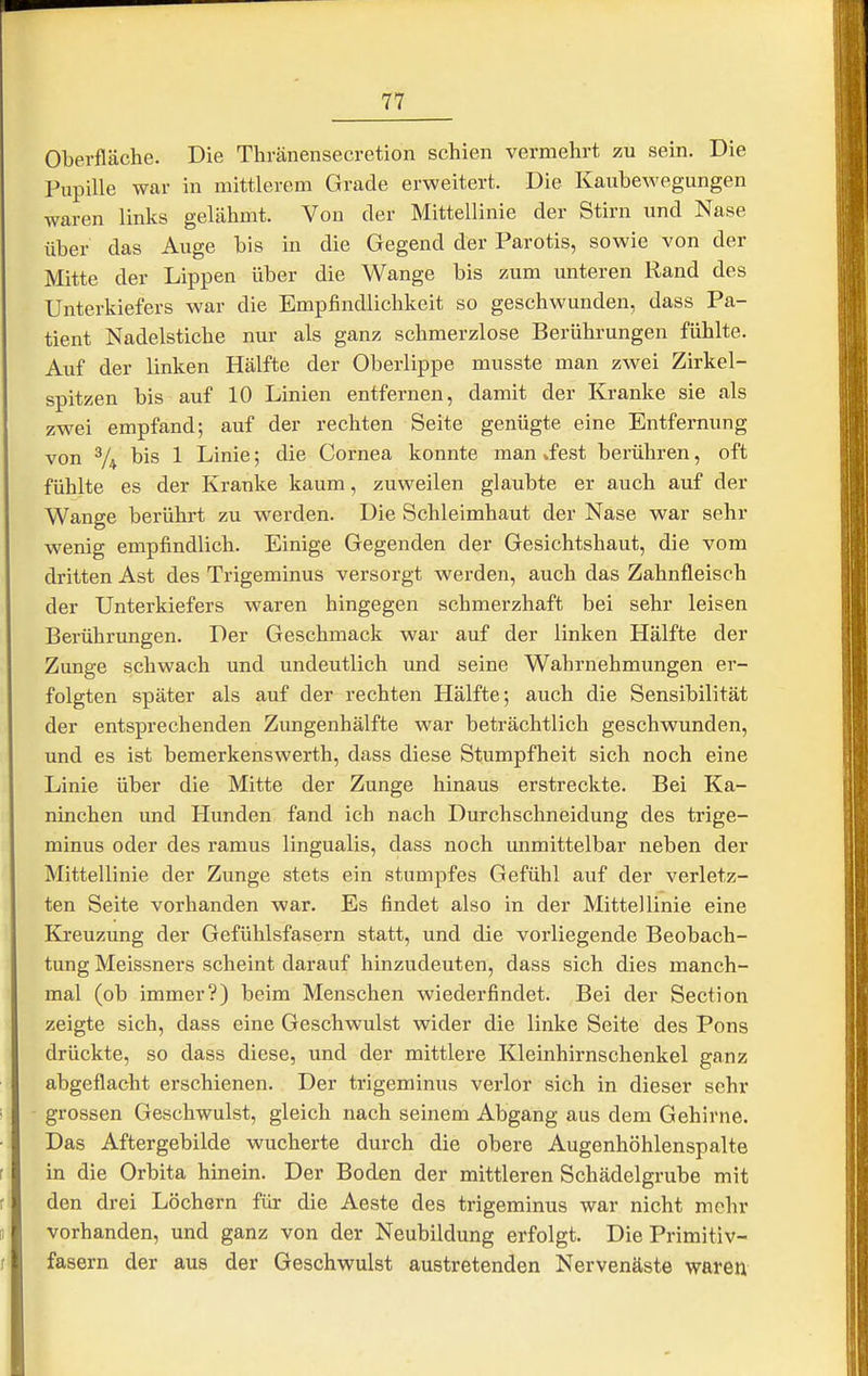 Oberfläche. Die Thränensecretion schien vermehrt zu sein. Die Pupille war in mittlerem Grade erweitert. Die Kaubewegungen waren links gelähmt. Von der Mittellinie der Stirn und Nase über das Auge bis in die Gegend der Parotis, sowie von der Mitte der Lippen über die Wange bis zum unteren Rand des Unterkiefers war die Empfindlichkeit so geschwunden, dass Pa- tient Nadelstiche nur als ganz schmerzlose Berührungen fühlte. Auf der linken Hälfte der Oberlippe musste man zwei Zirkel- spitzen bis auf 10 Linien entfernen, damit der Kranke sie als zwei empfand; auf der rechten Seite genügte eine Entfernung von V4 bis 1 Linie; die Cornea konnte man »fest berühren, oft fühlte es der Kranke kaum, zuweilen glaubte er auch auf der Wange berührt zu werden. Die Schleimhaut der Nase war sehr wenig empfindlich. Einige Gegenden der Gesichtshaut, die vom dritten Ast des Trigeminus versorgt werden, auch das Zahnfleisch der Unterkiefers waren hingegen schmerzhaft bei sehr leisen Berührungen. Der Geschmack war auf der linken Hälfte der Zunge schwach und undeutlich und seine Wahrnehmungen er- folgten später als auf der rechten Hälfte; auch die Sensibilität der entsprechenden Zungenhälfte war beträchtlich geschwunden, und es ist bemerkenswerth, dass diese Stumpfheit sich noch eine Linie über die Mitte der Zunge hinaus erstreckte. Bei Ka- ninchen und Hunden fand ich nach Durchschneidung des trige- minus oder des ramus lingualis, dass noch unmittelbar neben der Mittellinie der Zunge stets ein stumpfes Gefühl auf der verletz- ten Seite vorhanden war. Es findet also in der Mittellinie eine Kreuzung der Gefühlsfasern statt, und die vorliegende Beobach- tung Meissners scheint darauf hinzudeuten, dass sich dies manch- mal (ob immer?) beim Menschen wiederfindet. Bei der Section zeigte sich, dass eine Geschwulst wider die linke Seite des Pons drückte, so dass diese, und der mittlere Kleinhirnschenkel ganz abgeflacht erschienen. Der trigeminus verlor sich in dieser sehr grossen Geschwulst, gleich nach seinem Abgang aus dem Gehirne. Das Aftergebilde wucherte durch die obere Augenhöhlenspalte in die Orbita hinein. Der Boden der mittleren Schädelgrube mit den drei Löchern für die Aeste des trigeminus war nicht mehr vorhanden, und ganz von der Neubildung erfolgt. Die Primitiv- fasern der aus der Geschwulst austretenden Nervenäste waren