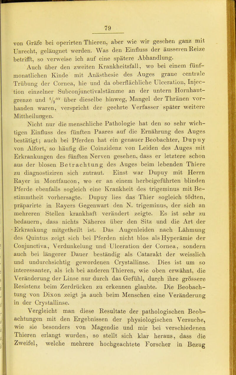 von Gräfe bei operirten Thieren, aber wie wir gesehen ganz mit Unrecht, geläugnet werden. Was den Einfluss der äusseren Reize betrifft, so verweise ich auf eine spätere Abhandlung. Auch über den zweiten Krankheitsfall, wo bei einem fünf- monatlichen Kinde mit Anästhesie des Auges graue centrale Trübung der Cornea, hie und da oberflächliche Ulceratiou, Injec- tion einzelner Subconjunctivalstämme an der untern Hornhaut- grenze und Va' über dieselbe hinweg, Mangel der Thränen vor- handen waren, verspricht der geehrte Verfasser später weitere Mittheüungen. Nicht nur die menschliche Pathologie hat den so sehr wich- tigen Einfluss des fünften Paares auf die Ernährung des Auges bestätigt; auch bei Pferden hat ein genauer Beobachter, Dupuy von Alfort, so häufig die Coinzidenz von Leiden des Auges mit Erkrankungen des fünften Nerven gesehen, dass er letztere schon aus der blosen Betrachtung des Auges beim lebenden Thiere zu diagnostiziren sich zutraut. Einst war Dupuy mit Herrn Rayer in Montfaucon, wo er an einem herbeigeführten blinden Pferde ebenfalls sogleich eine Krankheit des trigeminus mit Be- stimmtheit vorhersagte. Dupuy lies das Thier sogleich tödten, präparirte in Rayers Gegenwart den N. trigeminus, der sich an mehreren Stellen krankhaft verändert zeigte. Es ist sehr zu bedauern, dass nichts Näheres über den Sitz und die Art der Erkrankung mitgetheilt ist. Das Augenleiden nach Lähmung des Quintus zeigt sich bei Pferden nicht blos als Hyperämie der Conjunctiva, Verdunkelung und Ulceration der Cornea, sondern auch bei längerer Dauer beständig als Catarakt der weisslich und undurchsichtig gewordenen Crystallinse. Dies ist um so interessanter, als ich bei anderen Thieren, yvie oben erwähnt, die Veränderung der Linse nur durch das Gefühl, durch ihre grössere Resistenz beim Zerdrücken zu erkennen glaubte. Die Beobach- tung von Dixon zeigt ja auch beim Menschen eine Veränderung in der Crystallinse. Vergleicht man diese Resultate der pathologischen Beob- achtungen mit den Ergebnissen der physiologischen Versuche, wie sie besonders von Magendie und mir bei verschiedenen Thieren erlangt wurden, so stellt sich klar heraus, dass die Zweifel, welche mehrere hochgeachtete Forscher in Bezug