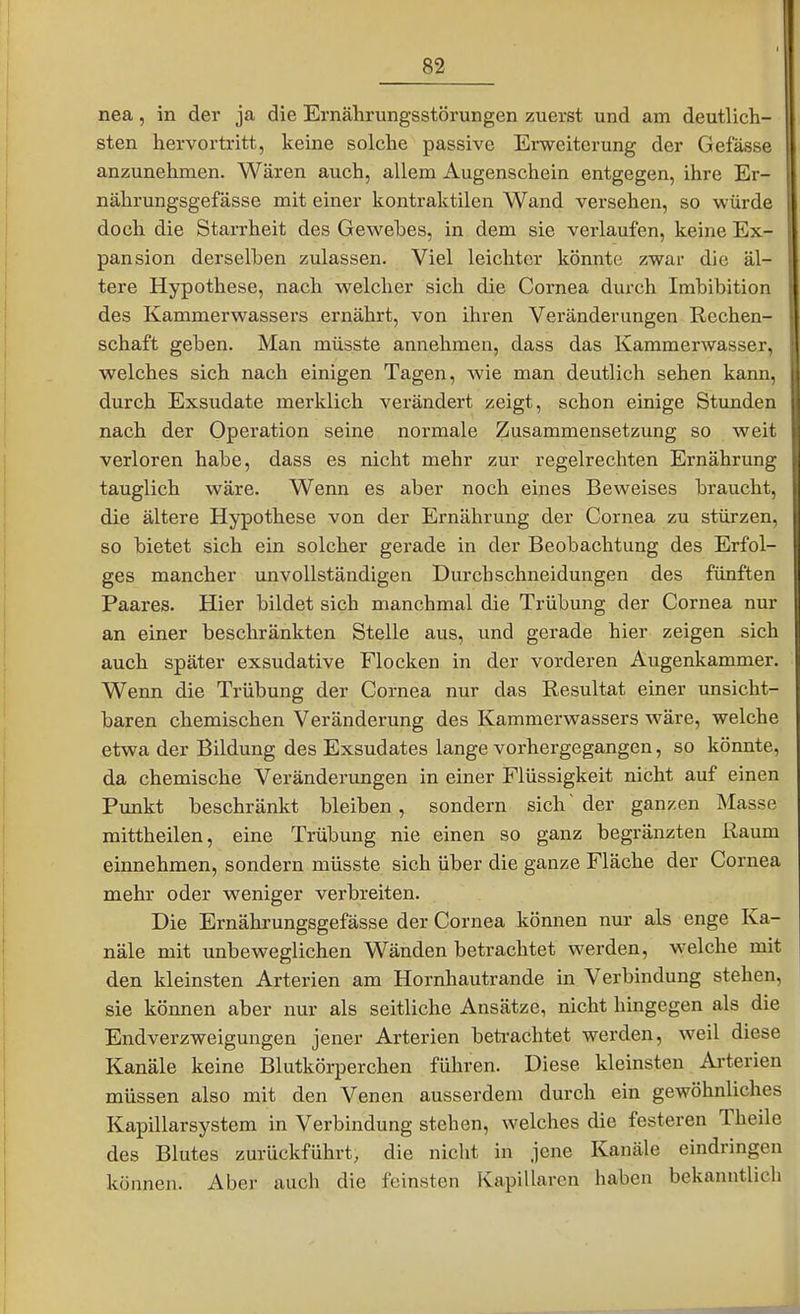 nea, in der ja die Ernährungsstörungen zuerst und am deutlich- sten hervortritt, keine solche passive Erweiterung der Gefässe anzunehmen. Wären auch, allem Augenschein entgegen, ihre Er- nährungsgefässe mit einer kontraktilen Wand versehen, so würde doch die Starrheit des Gewebes, in dem sie verlaufen, keine Ex- pansion derselben zulassen. Viel leichter könnte zwar die äl- tere Hypothese, nach welcher sich die Cornea durch Imbibition des Kammerwassers ernährt, von ihren Veränderungen Rechen- schaft geben. Man müsste annehmen, dass das Kammerwasser, welches sich nach einigen Tagen, wie man deutlich sehen kann, durch Exsudate merklich verändert zeigt, schon einige Stunden nach der Operation seine normale Zusammensetzung so weit verloren habe, dass es nicht mehr zur regelrechten Ernährung tauglich wäre. Wenn es aber noch eines Beweises braucht, die ältere Hypothese von der Ernährung der Cornea zu stürzen, so bietet sich ein solcher gerade in der Beobachtung des Erfol- ges mancher unvollständigen Durcbschneidungen des fünften Paares. Hier bildet sich manchmal die Trübung der Cornea nur an einer beschränkten Stelle aus, und gerade hier zeigen sich auch später exsudative Flocken in der vorderen Augenkammer. Wenn die Trübung der Cornea nur das Resultat einer unsicht- baren chemischen Veränderung des Kammerwassers wäre, welche etwa der Bildung des Exsudates lange vorhergegangen, so könnte, da chemische Veränderungen in einer Flüssigkeit nicht auf einen Punkt beschränkt bleiben, sondern sich'der ganzen Masse mittheilen, eine Trübung nie einen so ganz begränzten Raum einnehmen, sondern müsste sich über die ganze Fläche der Cornea mehr oder weniger verbreiten. Die Ernährungsgefässe der Cornea kömien nur als enge Ka- näle mit unbeweglichen Wänden betrachtet werden, welche mit den kleinsten Arterien am Hornhautrande in Verbindung stehen, sie können aber nur als seitliche Ansätze, nicht hingegen als die Endverzweigungen jener Arterien betrachtet werden, weil diese Kanäle keine Blutkörperchen führen. Diese kleinsten Arterien müssen also mit den Venen ausserdem durch ein gewöhnliches Kapillarsystem in Verbindung stehen, welches die festeren Theile des Blutes zurückführt, die nicht in jene Kanäle eindringen können. Aber auch die feinsten Kapillaren haben bekanntlich