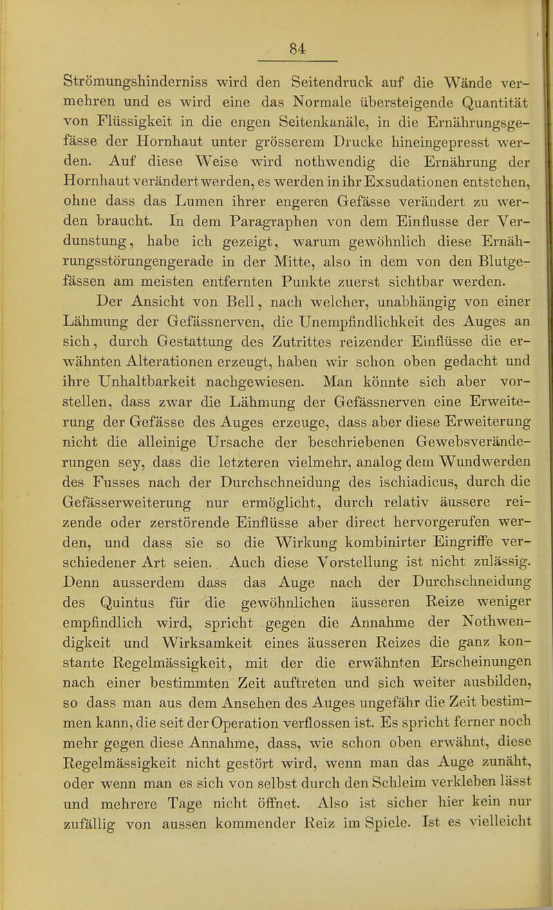 Strömungshinderniss wird den Seitendruck auf die Wände ver- mehren und es wird eine das Normale übersteigende Quantität von Flüssigkeit in die engen Seitenkanäle, in die Ernährungsge- fässe der Hornhaut unter grösserem Drucke hineingepresst wer- den. Auf diese Weise wird nothwendig die Ernährung der Hornhaut verändert werden, es werden in ihr Exsudationen entstehen, ohne dass das Lumen ihrer engeren Gefässe verändert zu wer- den braucht. In dem Paragraphen von dem Einflüsse der Ver- dunstung, habe ich gezeigt, warum gewöhnlich diese Ernäh- rungsstörungengerade in der Mitte, also in dem von den Blutge- fässen am meisten entfernten Punkte zuerst sichtbar werden. Der Ansicht von Bell, nach welcher, unabhängig von einer Lähmung der Gefässnerven, die Unempfindlichkeit des Auges an sich, durch Gestattung des Zutrittes reizender Einflüsse die er- wähnten Alterationen erzeugt, haben wir schon oben gedacht imd ihre Unhaltbarkeit nachgewiesen. Man könnte sich aber vor- stellen, dass zwar die Lähmung der Gefässnerven eine Erweite- rung der Gefässe des Auges erzeuge, dass aber diese Erweiterung nicht die alleinige Ursache der beschriebenen Gewebsverände- rungen sey, dass die letzteren vielmehr, analog dem Wundwerden des Fusses nach der Durchschneidung des ischiadicus, durch die Gefässerweiterung nur ermöglicht, durch relativ äussere rei- zende oder zerstörende Einflüsse aber direct hervorgerufen wer- den, und dass sie so die Wirkung kombinirter Eingriffe ver- schiedener Art seien. Auch diese Vorstellung ist nicht zulässig. Denn ausserdem dass das Auge nach der Durchschneidung des Quintus für die gewöhnlichen äusseren Reize weniger empfindlich wird, spricht gegen die Annahme der Nothwen- digkeit und Wirksamkeit eines äusseren Reizes die ganz kon- stante Regelmässigkeit, mit der die erwähnten Erscheinungen nach einer bestimmten Zeit auftreten und sich weiter ausbilden, so dass man aus dem Ansehen des Auges ungefähr die Zeit bestim- men kann, die seit der Operation verflossen ist. Es spricht ferner noch mehr gegen diese Annahme, dass, wie schon oben erwähnt, diese Regelmässigkeit nicht gestört wird, wenn man das Auge zunäht, oder wenn man es sich von selbst durch den Schleim verkleben lässt und mehrere Tage nicht öffnet. Also ist sicher hier kein nur zufällig von aussen kommender Reiz im Spiele. Ist es vielleicht