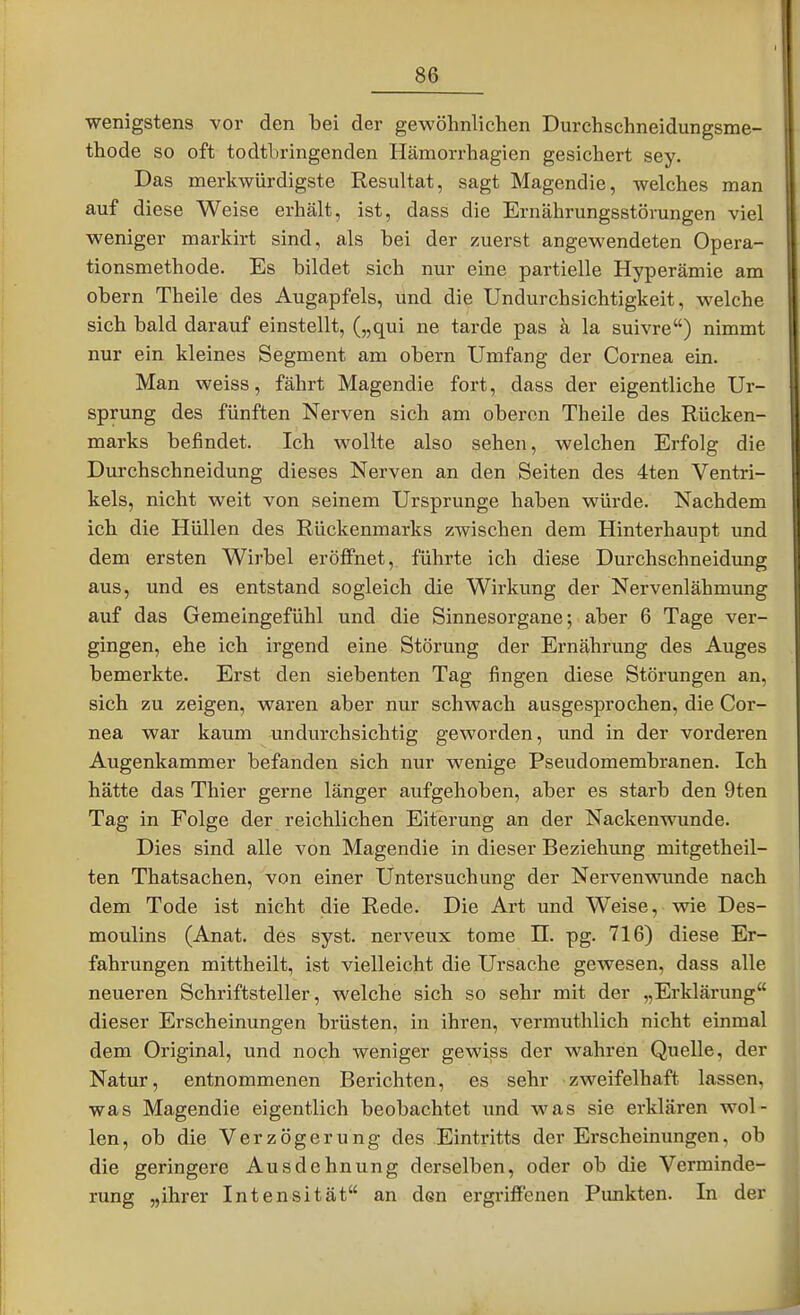 wenigstens vor den bei der gewöhnlichen Durchschneidungsme- thode so oft todtbringenden Hämorrhagien gesichert sey. Das merkwürdigste Resultat, sagt Magendie, welches man auf diese Weise erhält, ist, dass die Ernährungsstörungen viel weniger markirt sind, als bei der zuerst angewendeten Opera- tionsmethode. Es bildet sich nur eine partielle Hyperämie am obern Theile des Augapfels, und die Undurchsichtigkeit, welche sich bald darauf einstellt, („qui ne tarde pas k la suivre) nimmt nur ein kleines Segment am obern Umfang der Cornea ein. Man weiss, fährt Magendie fort, dass der eigentliche Ur- sprung des fünften Nerven sich am oberen Theile des Rücken- marks befindet. Ich wollte also sehen, welchen Erfolg die Durchschneidung dieses Nerven an den Seiten des 4ten Ventri- kels, nicht weit von seinem Ursprünge haben würde. Nachdem ich die Hüllen des Rückenmarks zwischen dem Hinterhaupt und dem ersten Wirbel eröffnet, führte ich diese Durchschneidung aus, und es entstand sogleich die Wirkung der Nervenlähmung auf das Gemeingefühl und die Sinnesorgane; aber 6 Tage ver- gingen, ehe ich irgend eine Störung der Ernährung des Auges bemerkte. Erst den siebenten Tag fingen diese Störungen an, sich zu zeigen, waren aber nur schwach ausgesprochen, die Cor- nea war kaum undurchsichtig geworden, und in der vorderen Augenkammer befanden sich nur wenige Pseudomembranen. Ich hätte das Thier gerne länger aufgehoben, aber es starb den 9ten Tag in Folge der reichlichen Eiterung an der Nackenwunde. Dies sind alle von Magendie in dieser Beziehung mitgetheil- ten Thatsachen, von einer Untersuchung der Nervenwunde nach dem Tode ist nicht die Rede. Die Art und Weise, wie Des- moulins (Anat. des syst, nerveux tome H. pg. 716) diese Er- fahrungen mittheilt, ist vielleicht die Ursache gewesen, dass alle neueren Schriftsteller, welche sich so sehr mit der „Erklärung dieser Erscheinungen brüsten, in ihren, vermuthlich nicht einmal dem Original, und noch weniger gewiss der wahren Quelle, der Natur, entnommenen Berichten, es sehr zweifelhaft lassen, was Magendie eigentlich beobachtet und was sie erklären wol- len, ob die Verzögerung des Eintritts der Erscheinungen, ob die geringere Ausdehnung derselben, oder ob die Verminde- rung „ihrer Intensität an den ergriffenen Punkten. In der i I