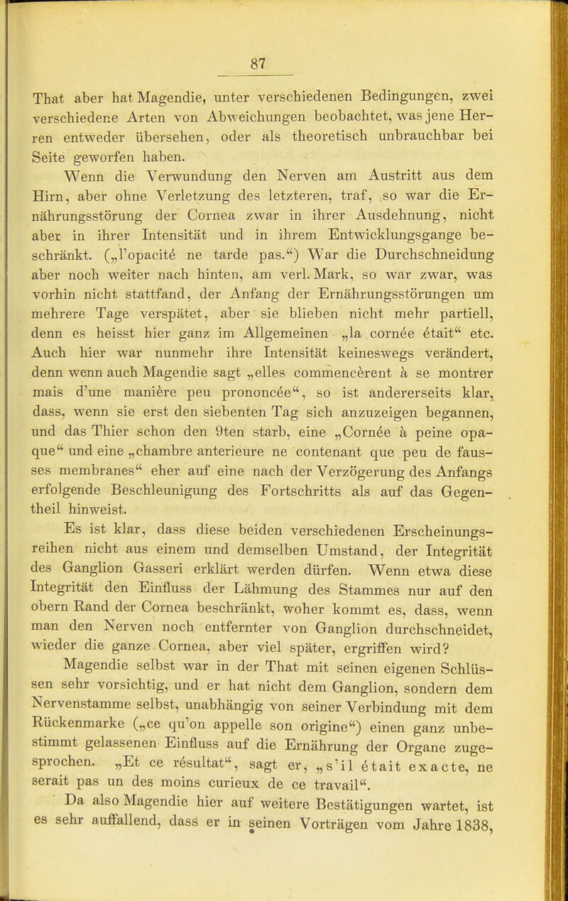 That aber hat Magendie, unter verschiedenen Bedingungen, zwei verschiedene Arten von Abweichungen beobachtet, was jene Her- ren entweder übersehen, oder als theoretisch unbrauchbar bei Seite geworfen haben. Wenn die Verwundung den Nerven am Austritt aus dem Hirn, aber ohne Verletzung des letzteren, traf, so war die Er- nährungsstörung der Cornea zwar in ihrer Ausdehnung, nicht aber in ihrer Intensität und in ihrem Entwicklungsgange be- schränkt, („l'opacit^ ne tarde pas.) War die Durchschneidung aber noch weiter nach hinten, am verl. Mark, so war zwar, was vorhin nicht stattfand, der Anfang der Ernährungsstörungen um mehrere Tage verspätet, aber sie blieben nicht mehr partiell, denn es heisst hier ganz im Allgemeinen „la corn6e ^tait etc. Auch hier war nunmehr ihre Intensität keineswegs verändert, denn wenn auch Magendie sagt „elles commenc^rent a se montrer mais d'une maniöre peu prononcee, so ist andererseits klar, dass, wenn sie erst den siebenten Tag sich anzuzeigen begannen, und das Thier schon den 9ten starb, eine „Cornöe ä peine opa- que und eine „chambre anterieure ne contenant que peu de faus- ses membranes eher auf eine nach der Verzögerung des Anfangs erfolgende Beschleunigung des Fortschritts als auf das Gegen- theil hinweist. Es ist klar, dass diese beiden verschiedenen Erscheinungs- reihen nicht aus einem und demselben Umstand, der Integrität des Ganglion Gasseri erklärt werden dürfen. Wenn etwa diese Integrität den Einfluss der Lähmung des Stammes nur auf den obern Rand der Cornea beschränkt, woher kommt es, dass, wenn man den Nerven noch entfernter von Ganglion durchschneidet, wieder die ganze Cornea, aber viel später, ergriffen wird? Magendie selbst war in der That mit seinen eigenen Schlüs- sen sehr vorsichtig, und er hat nicht dem Ganglion, sondern dem Nervenstamme selbst, unabhängig von seiner Verbindung mit dem Rückenmarke („ce qu'on appelle son origine) einen ganz unbe- stimmt gelassenen Einfluss auf die Ernährung der Organe zuge- sprochen. „Et ce rösultat«, sagt er, „s'il 6tait exacte, ne serait pas un des moins curieux de ce travail. ■ Da also Magendie hier auf weitere Bestätigungen wartet, ist es sehr auffallend, dass er in seinen Vorträgen vom Jahre 1838,