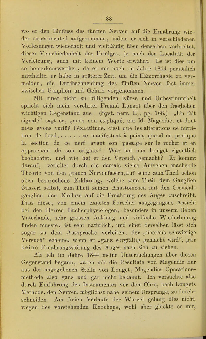 wo er den Einfluss des fünften Nerven auf die Ernährung wie- der experimentell aufgenommen, indem er sich in verschiedenen Vorlesungen wiederholt und weitläufig über denselben verbreitet, dieser Verschiedenheit des Erfolges, je nach der Localität der Verletzung, auch mit keinem Worte erwähnt. Es ist dies um so bemerkenswerther, da er mir noch im Jahre 1844 persönlich mittheilte, er habe in späterer Zeit, um die Hämorrhagie zu ver- meiden, die Duröhschneidung des fünften Nerven fast immer zwischen Ganglion und Gehirn vorgenommen. Mit einer nicht zu billigenden Kürze und Unbestimmtheit spricht sich mein verehrter Freund Longet über den fraglichen wichtigen Gegenstand aus. (Syst. nerv. II., pg. 168.) „Un fait Signal^ sagt er, „mais non explique, par M. Magendie, et dont nous avons verifi6 l'exactitude, c'est que les altörations de nutri- tion de l'oeil, se manifestent ä peine, quand on pratique la section de ce nerf avant son passage sur le rocher et en approchant de son origine. Was hat nun Longet eigentlich beobachtet, und wie hat er den Versuch gemacht? Er kommt darauf, verleitet durch die damals vieles Aufsehen machende Theorie von den grauen Nervenfasern, auf seine zum Theil schon oben besprochene Erklärung, welche zum Theil dem Ganglion Gasseri selbst, zum Theil seinen Anastomosen mit den Cervical- ganglien den Einfluss auf die Ernährung des Auges zuschreibt. Dass diese, von einem exacten Forscher ausgegangene Ansicht bei den Herren Bücherphysiologen, besonders in unserm lieben Vaterlande, sehr grossen Anklang und vielfache Wiederholung finden musste, ist sehr natürlich, und einer derselben lässt sich sogar zu dem Ausspruche verleiten, der „überaus schwierige Versuch scheine, wenn er „ganz sorgfältig gemacht wird, gar keine Ernährungsstörung des Auges nach sich zu ziehen. Als ich im Jahre 1844 meine Untersuchungen über diesen Gegenstand begann, waren mir die Resultate von Magendie nur aus der angegebenen Stelle von Longet, Magendies Operations- methode also ganz und gar nicht bekannt. Ich versuchte also durch Einführung des Instrumentes vor dem Ohre, nach Longets Methode, den Nerven, möglichst nahe seinem Ursprünge, zu durch- schneiden. Am freien Verlaufe der Wurzel gelang dies nicht, wegen des vorstehenden Knochens, wohl aber glückte es mir.