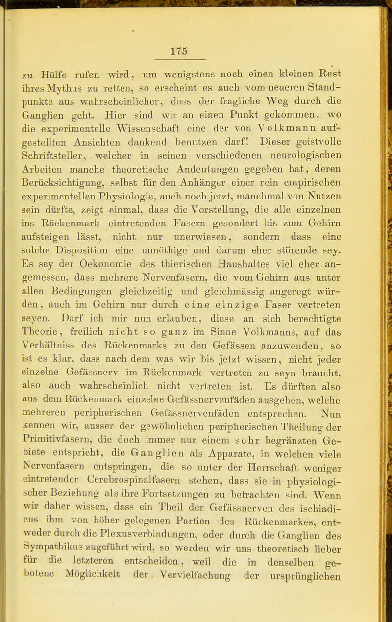 zu Hülfe rufen wird, um wenigstens noch einen kleinen Rest ihres Mythus zu retten, so erscheint es auch vom neueren Stand- punkte aus wahrscheinlicher, dass der fragliche Weg durch die Ganglien geht. Hier sind wir an einen Punkt gekommen, wo die experimentelle Wissenschaft eine der von Volkmann auf- gestellten Ansichten dankend benutzen darf! Dieser geistvolle Schriftsteller, welcher in seinen verschiedenen neurologischen Arbeiten manche theoretische Andeutungen gegeben hat, deren Berücksichtigung, selbst für den Anhänger einer rein empirischen experimentellen Physiologie, auch noch jetzt, manchmal von Nutzen sein dürfte, zeigt einmal, dass die Vorstellung, die alle einzelnen ins Rückenmark eintretenden Fasern gesondert bis zum Gehirn aufsteigen lässt, nicht nur unerwiesen, sondern dass eine solche Disposition eine unnöthige und darum eher störende sey. Es sey der Oekonomie des thierischen Haushaltes viel eher an- gemessen, dass mehrere Nervenfasern, die vom Gehirn aus unter allen Bedingungen gleichzeitig und gleichmässig angeregt wür- den , auch im Gehirn nur durch eine einzige Faser vertreten Seyen. Darf ich mir nun erlauben, diese an sich berechtigte Theorie, freilich nicht so ganz im Sinne Volkmanns, auf das Verhältniss des Rückenmarks zu den Gefässen anzuwenden, so ist es klar, dass nach dem was wir bis jetzt wissen, nicht jeder einzelne Gefässnerv im Rückenmark vertreten zu seyn braucht, also auch wahrscheinlich nicht vertreten ist. Es dürften also aus dem Rückenmark einzelne Gefässnervenfäden ausgehen, welche mehreren peripherischen Gefässnervenfäden entsprechen. Nun kennen wir, ausser der gewöhnlichen peripherischen Theilung der Primitivfasern, die doch immer nur einem sehr begränzten Ge- biete entspricht, die Ganglien als Apparate, in welchen viele Nervenfasern entspringen, die so unter der Herrschaft weniger eintretender Cerebrospinalfasern stehen, dass sie in physiologi- scher Beziehung als ihre Fortsetzungen zu betracliten sind. Wenn wir daher wissen, dass ein Theil der Gefässnervcn des ischiadi- cus ihm von höher gelegenen Partien des Rückenmarkes, ent- weder durch die Plexusverbindungen, oder durch die Ganglien des Sympathikus zugeführt wird, so werden wir uns theoretisch lieber für die letzteren entscheiden, weil die in denselben ge- botene Möglichkeit der Vervielfachung der ursprünglichen