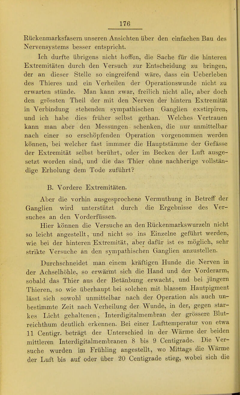 Rückenmarksfasern unseren Ansichten über den einfachen Bau des Nervensystems besser entspricht. Ich durfte übrigens nicht hoffen, die Sache für die hinteren Extremitäten durch den Versuch zur Entscheidung zu bringen, der an dieser Stelle so eingreifend wäre, dass ein Ueberleben des Thieres und ein Verheilen der Operationswunde nicht zu erwarten stünde. Man kann zwar, freilich nicht alle, aber doch den grössten Theil der mit den Nerven der hintern Extremität in Verbindung stehenden sympathischen Ganglien exstirpiren, und ich habe dies früher selbst gethan. Welches Vertrauen kann man aber den Messungen schenken, die nur unmittelbar nach einer so erschöpfenden Operation vorgenommen werden können, bei welcher fast immmer die Hauptstämme der Gefässe der Extremität selbst berührt, oder im Becken der Luft ausge- setzt worden sind, und die das Thier ohne nachherige vollstän- dige Erholung dem Tode zuführt? B. Vordere Extremitäten. Aber die vorhin ausgesprochene Vermuthung in Betreff der Ganglien wird unterstützt durch die Ergebnisse des Ver- suches an den Vorderfüssen. Hier können die Versuche an den Rückenmarkswurzeln nicht so leicht angestellt, und nicht so ins Einzelne geführt werden, wie bei der hinteren Extremität, aber dafür ist es möglich, sehr strikte Versuche an den sympathischen Ganglien anzustellen. Durchschneidet man einem kräftigen Hunde die Nerven in der Achselhöhle, so erwärmt sich die Hand und der Vorderarm, sobald das Thier aus der Betäubung erwacht, und bei Jüngern Thieren, so wie überhaupt bei solchen mit blassem Hautpigment lässt sich sowohl unmittelbar nach der Operation als auch un- bestimmte Zeit nach Verheilung der Wunde, in der, gegen star- kes liicht gehaltenen, Interdigitalmembran der grössere Blut- reichthum deutlich erkennen. Bei einer Lufttemperatui- von etwa 11 Centigr. beträgt der Unterschied in der Wärme der beiden mittleren Interdigitalmembranen 8 bis 9 Centigrade. Die Ver- suche wurden im Frühling angestellt, wo Mittags die Wärme der Luft bis auf oder über 20 Centigrade stieg, wobei sich die