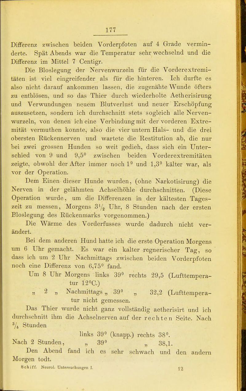 Differenz zwischen beiden Vorderpfoten auf 4 Grade vermin- derte. Spät Abends war die Temperatur sehr wechselnd und die Differenz im Mittel 7 Centigr. Die Bloslegung der Nervenwurzeln für die Vorderextremi- täten ist viel eingreifender als für die hinteren. Ich durfte es also nicht darauf ankommen lassen, die zugenähte Wunde öfters zu entblösen, und so das Thier durch wiederholte Aetherisirung und Verwundungen neuem Blutverlust und neuer Erschöpfung auszusetzen, sondern ich durchschnitt stets sogleich alle Nerven- wurzeln, von denen ich eine Verbindung mit der vorderen Extre- mität vermuthen konnte, also die vier untern Hals- und die drei obersten Rückennerven und wartete die Restitution ab, die nur bei zwei grossen Hunden so weit gedieh, dass sich ein Unter- schied von 9 und 9,5 zwischen beiden Vorderextremitäten zeigte, obwohl der After immer noch 1 und 1,3° kälter war, als vor der Operation. Dem Einen dieser Hunde wurden, (ohne Narkotisirung) die Nerven in der gelähmten Achselhöhle durchschnitten. (Diese Operation wurde, um die Differenzen in der kältesten Tages- zeit zu messen, Morgens Uhr, 8 Stunden nach der ersten Bloslegung des Rückenmarks vorgenommen.) Die Wärme des Vorderfusses wurde dadurch nicht ver- ändert. Bei dem anderen Hund hatte ich die erste Operation Morgens um 6 Uhr gemacht. Es war ein kalter regnerischer Tag, so dass ich um 2 Uhr Nachmittags zwischen beiden Vorderpfoten noch eine Differenz von 6,75*^ fand. Um 8 Uhr Morgens links 39» rechts 29,5 (Lufttempera- tur 120C.) „ 2 „ Nachmittags,, 39° „ 32,2 (Lufttempera- tur nicht gemessen. Das Thier wurde nicht ganz vollständig aetherisirt und ich durchschnitt ihm die Achselnerven auf der rechten Seite. Nach ^4 Stunden links 39 (knapp.) rechts 38. Nach 2 Stunden, „ 39 „ 38,1. Den Abend fand ich es sehr schwach und den andern Morgen todt. Schiff. Neurol. Untersuchungen I.