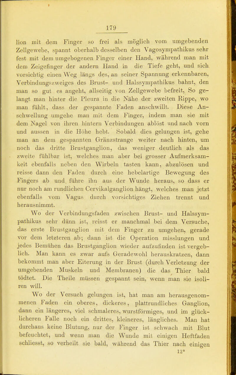Hon mit dem Finger so frei als möglich vom umgebenden Zellgewebe, spannt oberhalb desselben den Vagosympathikus sehr fest mit dem umgebogenen Finger einer Hand, während man mit dem Zeigefinger der andern Hand in die Tiefe geht, und sich vorsichtig einen Weg längs des, an seiner Spannung erkennbaren, Verbindungs/.weiges des Brust- und Halssympathikus bahnt, den man so gut es angeht, allseitig von Zellgewebe befreit. So ge- langt man hinter die Pleura in die Nähe der zweiten Rippe, wo man fühlt, dass der gespannte Faden anschwillt. Diese An- schwellung umgehe man mit dem Finger, indem man sie mit dem Nagel von ihren hintern Verbindungen ablöst und nach vorn und aussen in die Hohe hebt. Sobald dies gelungen ist, gehe man an dem gespannten Gränzstrange weiter nach hinten, um noch das dritte Brustganglion, das weniger deutlich als das zweite fühlbar ist, welches man aber bei grosser Aufmerksam- keit ebenfalls neben den Wirbeln tasten kann, abzulösen und reisse dann den Faden durch eine hebelartige Bewegung des Fingers ab und führe ihn aus der Wunde heraus, so dass er nur noch am rundlichen Cervikalganglion hängt, welches man jetzt ebenfalls vom Vagus durch vorsichtiges Ziehen trennt und herausnimmt. Wo der Verbindungsfaden zwischen Brust- und Halssym- pathikus sehr dünn ist, reisst er manchmal bei dem Versuche, das erste Brustganglion mit dem Finger zu umgehen, gerade vor dem letzteren ab; dann ist die Operation misslungen und jedes Bemühen das Brustganglion wieder aufzufinden ist vergeb- lich. Man kann es zwar aufs Geradewohl herauskratzen, dann bekommt man aber Eiterung in der Brust (durch Verletzung der umgebenden Muskeln und Membranen) die das Thier bald tödtet. Die Theile müssen gespannt sein, wenn man sie isoli- ren will. Wo der Versuch gelungen ist, hat man am herausgenom- menen Faden ein oberes, dickeres, plattrundliches Ganglion, dann ein längeres, viel schmaleres, wurstförmiges, und im glück- licheren Falle noch ein drittes, kleineres, längliches. Man hat durchaus keine Blutung, nur der Finger ist schwach mit Blut befeuchtet, und wenn man die Wunde mit einigen Heftfaden schliesst, so verheilt sie bald, während das Thier nach einigen 12*