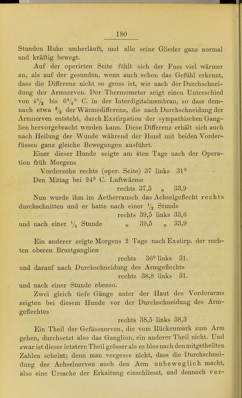 Stunden Ruhe umherläuft, und alle seine Glieder ganz normal und kräftig bewegt. Auf der operirten Seite fühlt sich der Fuss viel wärmer an, als auf der gesunden, wenn auch schon das Gefühl erkennt, dass die DiflPerenz nicht so gross ist, wie nach der Durchschnei- dung der Armnerven. Der Thermometer zeigt einen Unterschied von his 6^/4C. in der Interdigitalmembran, so dass dem- nach etwa ^3 der WärmedifPerenz, die nach Durchschneidung der Armnerven entsteht, durch Exstirpation der sympathischen Gang- lien hervorgebracht werden kann. Diese Differenz erhält sich auch nach HeUimg der Wunde während der Hund mit beiden Vorder- füssen ganz gleiche Bewegungen ausführt. Einer dieser Hunde zeigte am 4ten Tage nach der Opera- tion früh Morgens Vorderzehn rechts (oper. Seite) 37 links 31° Den Mittag bei 24° C. Luftwärme rechts 37,3 „ 33,9 Nun wurde ihm im Aetherrausch das Achselgeflecht rechts durchschnitten und er hatte nach einer Stunde rechts 39,5 links 33,6 und nach einer V4 Stunde „ 39,5 „ 33,9 Ein anderer zeigte Morgens 2 Tage nach Exstirp. der rech- ten oberen Brustganglien rechts 360 ^nks 31. und darauf nach Durchschneidung des Armgeflechts rechts 38,8 links 31. und nach einer Stunde ebenso. Zwei gleich tiefe Gänge unter der Haut des Vorderarms zeigten bei diesem Hunde vor der Durchschneidung des Arm- geflechtes rechts 38,5 links 38,3 Ein Theil der Gefässnerven, die vom Rückenmark zum Arm gehen, durchsetzt also das Ganglion, ein anderer Theil nicht. Und zwar ist dieser letztere Theil grösser als es blosnach den mitgetheilten Zahlen scheint; denn man vergesse nicht, dass die Durchschnei- dung der Achselnerven auch den Arm unbeweglich macht, also eine Ursache der Erkaltung einschliesst, und dennoch ver-