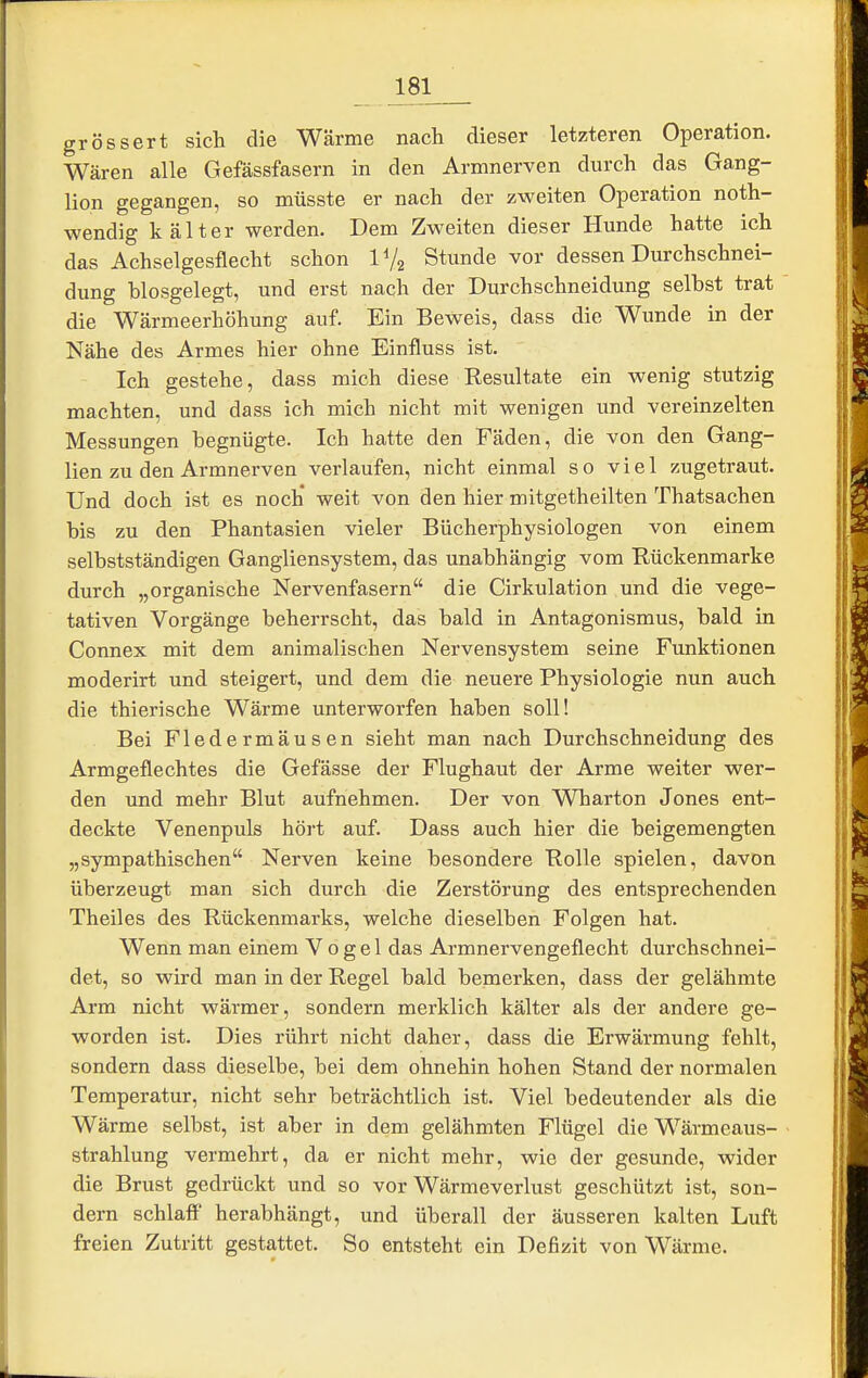 grössert sich die Wärme nach dieser letzteren Operation. Wären alle Gefässfasern in den Armnerven durch das Gang- lion gegangen, so müsste er nach der zweiten Operation noth- wendig kälter werden. Dem Zweiten dieser Hunde hatte ich das Achselgesflecht schon IV2 Stunde vor dessen Durchschnei- dung blosgelegt, und erst nach der Durchschneidung selbst trat die Wärmeerhöhung auf. Ein Beweis, dass die Wunde in der Nähe des Armes hier ohne Einfluss ist. Ich gestehe, dass mich diese Resultate ein wenig stutzig machten, und dass ich mich nicht mit wenigen und vereinzelten Messungen begnügte. Ich hatte den Fäden, die von den Gang- lien zu den Armnerven verlaufen, nicht einmal so viel zugetraut. Und doch ist es noch weit von den hier mitgetheilten Thatsachen bis zu den Phantasien vieler Bücherphysiologen von einem selbstständigen Gangliensystem, das unabhängig vom Rückenmarke durch „organische Nervenfasern die Cirkulation und die vege- tativen Vorgänge beherrscht, das bald in Antagonismus, bald in Connex mit dem animalischen Nervensystem seine Funktionen moderirt und steigert, und dem die neuere Physiologie nun auch die thierische Wärme unterworfen haben soll! Bei Fledermäusen sieht man nach Durchschneidung des Armgeflechtes die Gefässe der Flughaut der Arme weiter wer- den und mehr Blut aufnehmen. Der von Wharton Jones ent- deckte Venenpuls hört auf. Dass auch hier die beigemengten „sympathischen Nerven keine besondere Rolle spielen, davon überzeugt man sich durch die Zerstörung des entsprechenden Theiles des Rückenmarks, welche dieselben Folgen hat. Wenn man einem Vogel das Armnervengeflecht durchschnei- det, so wird man in der Regel bald bemerken, dass der gelähmte Arm nicht wärmer, sondern merklich kälter als der andere ge- worden ist. Dies rührt nicht daher, dass die Erwärmung fehlt, sondern dass dieselbe, bei dem ohnehin hohen Stand der normalen Temperatur, nicht sehr beträchtlich ist. Viel bedeutender als die Wärme selbst, ist aber in dem gelähmten Flügel die Wärmeaus- strahlung vermehrt, da er nicht mehr, wie der gesunde, wider die Brust gedrückt und so vor Wärmeverlust geschützt ist, son- dern schlaff herabhängt, und überall der äusseren kalten Luft freien Zutritt gestattet. So entsteht ein Defizit von Wärme.