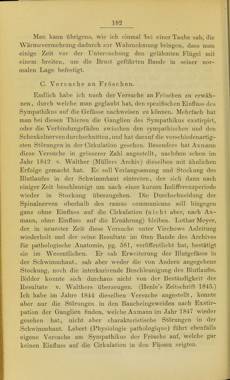 Man kann übrigens, wie ich einmal bei einer Taube sah, die Wärmevermehrung dadurch zur Wahrnehmung bringen, dass man einige Zeit vor der Untersuchung den gelähmten Flügel mit einem breiten, um die Brust geführten Bande in seiner nor-. malen Lage befestigt. C. Versuche an Fröschen. Endlich habe ich noch der Versuche an Fröschen zu erwäh- nen, durch welche man geglaubt hat, den spezifischen Einfluss des Sympathikus auf die Gefässe nachweisen zu können. Mehrfach hat man bei diesen Thieren die Ganglien des Sympathikus exstirpirt, oder die Verbindungsfäden zwischen den sympathischen und den Schenkelnerven durchschnitten, und hat darauf die verschiedenartig- sten Störungen in der Cirkulation gesehen. Besonders hat Axmann diese Versuche in grösserer Zahl angestellt, nachdem schon im Jahr 1842 v. Walther (Müllers Archiv) dieselben mit ähnlichen Erfolge gemacht hat. Es soll Verlangsamung und Stockung des Blutlaufes in der Schwimmhaut eintreten, der sich dann nach einiger Zeit beschleunigt um nach einer kurzen Indifferenzperiode wieder in Stockung überzugehen. Die Durchschneidung der Spinalnerven oberhalb des ramus communicans soll hingegen ganz ohne Einfluss auf die Cii'kulation (nicht aber, nach Ax- mann, ohne Einfluss auf die Ernährung) bleiben. Lothar Meyer, der in neuester Zeit diese Versuche unter Virchows Anleitung wiederholt und der seine Resultate im 6ten Bande des Ai-chives für pathologische Anatomie, pg. 581, veröffentlicht hat, bestätigt sie im Wesentlichen. Er sah Erweiterung der Blutgefässe in der Schwimmhaut, sah aber weder die von Andern angegebene Stockung, noch die interkurirende Beschleunigung des Blutlaufes. Bidder konnte sich durchaus nicht von der Beständigkeit der Resultate v. Walthers überzeugen. (Henle's Zeitschrift 1845.) Ich habe im Jahre 1844 dieselben Versuche angestellt, konnte aber nur die Störungen in den Baucheingeweiden nach Exstir- pation der Ganglien finden, welche Axmann im Jahr 1847 wieder gesehen hat, nicht aber charakteristische Störungen in der Schwimmhaut. Lebert (Physiologie pathologiquc) führt ebenfalls eigene Versuche am Sympathikus der Frösche auf, welche gar keinen Einfluss auf die Cirkulation in den Fiissen zeigten.