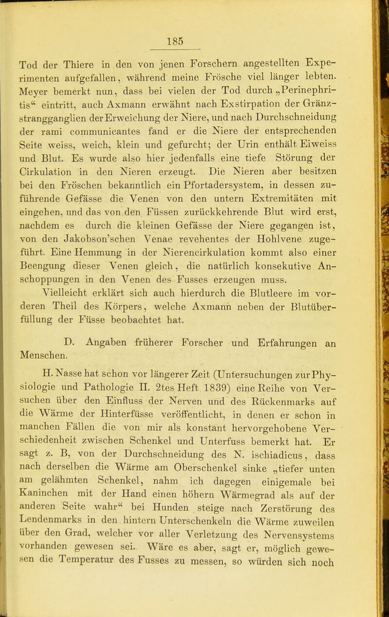 Tod der Thiere in den von jenen Forschern angestellten Expe- rimenten aufgefallen, während meine Frösche viel länger lebten. Meyer bemerkt nun, dass bei vielen der Tod durch „Perinephri- tis eintritt, auch Axmann erwähnt nach Exstirpation der Gränz- strangganglien der Erweichung der Niere, und nach Durchschneidung der rami communicantes fand er die Niere der entsprechenden Seite weiss, weich, klein und gefurcht; der Urin enthält Eiweiss und Blut. Es wurde also hier jedenfalls eine tiefe Störung der Cirkulation in den Nieren erzeugt. Die Nieren aber besitzen bei den Fröschen bekanntlich ein Pfortadersystem, in dessen zu- führende Gefässe die Venen von den untern Extremitäten mit eingehen, und das von den Füssen zurückkehrende Blut wird erst, nachdem es durch die kleinen Gefässe der Niere gegangen ist, von den Jakobson'schen Venae revehentes der Hohlvene zuge- führt. Eine Hemmung in der Nierencirkulation kommt also einer Beengung dieser Venen gleich, die natürlich konsekutive An- schoppungen in den Venen des Fusses erzeugen muss. Vielleicht erklärt sich auch hierdurch die Blutleere im vor- deren Theil des Körpers, welche Axmann neben der Blutüber- füllung der Füsse beobachtet hat. D. Angaben früherer Forscher und Erfahrungen an Menschen. H. Nasse hat schon vor längerer Zeit (Untersuchungen zur Phy- siologie und Pathologie H. 2tes Heft 1839) eine Reihe von Ver- suchen über den Einfluss der Nerven und des Rückenmarks auf die Wärme der Hinterfüsse veröffentlicht, in denen er schon in manchen Fällen die von mir als konstant hervorgehobene Ver- schiedenheit zwischen Schenkel und Unterfuss bemerkt hat. Er sagt z. B, von der Durchschneidung des N. ischiadicus, dass nach derselben die Wärme am Oberschenkel sinke „tiefer unten am gelähmten Schenkel, nahm ich dagegen einigemale bei Kaninchen mit der Hand einen höhern Wärmegrad als auf der anderen Seite wahr bei Hunden steige nach Zerstörung des Lendenmarks in den hintern Unterschenkeln die Wärme zuweilen über den Grad, welcher vor aller Verletzung des Nervensystems vorhanden gewesen sei. Wäre es aber, sagt er, möglich gewe- sen die Temperatur des Fusses zu messen, so würden sich noch