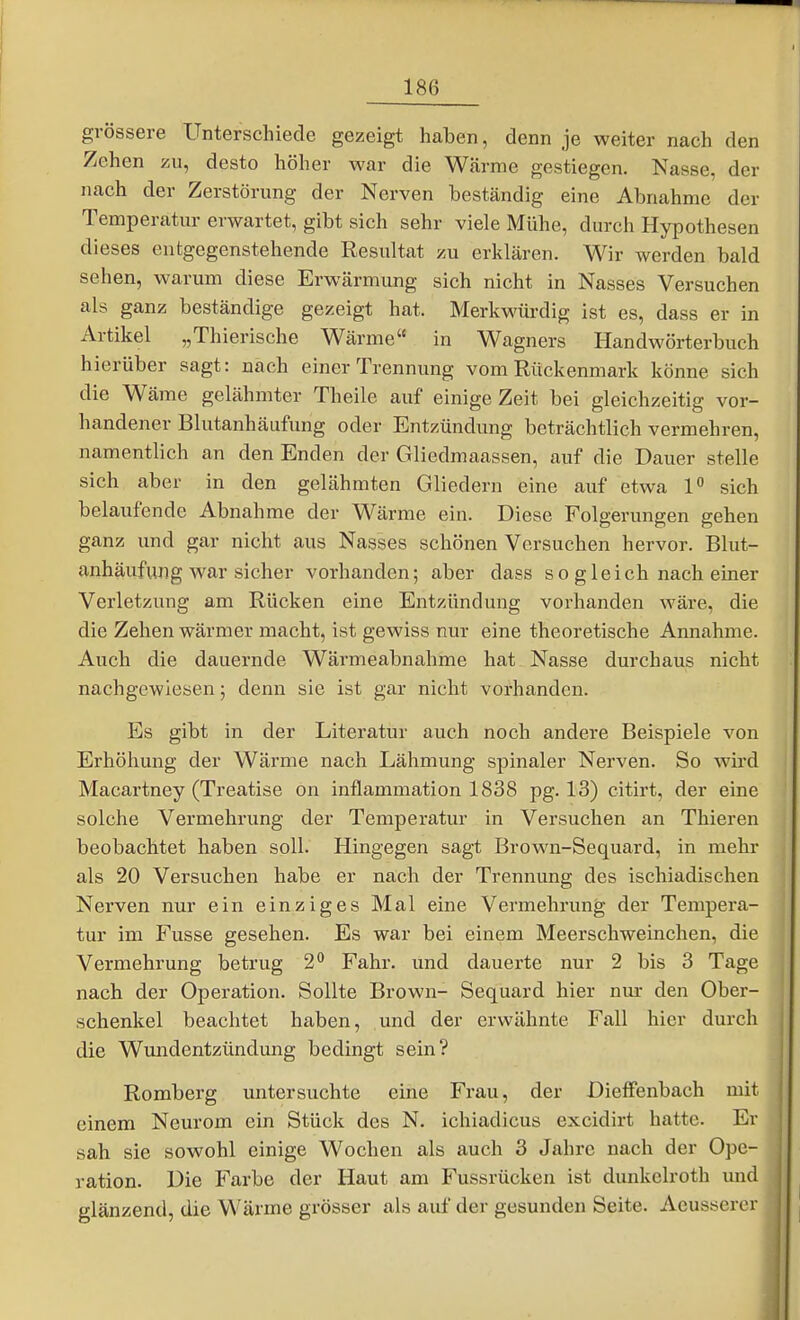grössere Unterschiede gezeigt haben, denn je weiter nach den Zehen zu, desto höher war die W<ärme gestiegen. Nasse, der nach der Zerstörung der Nerven beständig eine Abnahme der Temperatur erwartet, gibt sich sehr viele Mühe, durch Hypothesen dieses entgegenstehende Resultat zu erklären. Wir werden bald sehen, warum diese Erwärmung sich nicht in Nasses Versuchen als ganz beständige gezeigt hat. Merkwürdig ist es, dass er in Artikel „Thierische Wärme in Wagners Handwörterbuch hierüber sagt: nach einer Trennung vom Rückenmark könne sich die Wäme gelähmter Theile auf einige Zeit bei gleichzeitig vor- handener Blutanhäufung oder Entzündung beträchtlich vermehren, namentlich an den Enden der Gliedmaassen, auf die Dauer stelle sich aber in den gelähmten Gliedern eine auf etwa 1 sich belaufende Abnahme der Wärme ein. Diese Folgerungen gehen ganz und gar nicht aus Nasses schönen Versuchen hervor. Blut- anhäufung war sicher vorhanden; aber dass so gleich nach einer Verletzung am Rücken eine Entzündung vorhanden wäre, die die Zehen wärmer macht, ist gewiss nur eine theoretische Annahme. Auch die dauernde Wärmeabnahme hat Nasse durchaus nicht nachgewiesen; denn sie ist gar nicht vorhanden. Es gibt in der Literatur auch noch andere Beispiele von Erhöhung der Wärme nach Lähmung spinaler Nerven. So wird Macartney (Treatise on inflammation 1838 pg. 13) citirt, der eine solche Vermehrung der Temperatur in Versuchen an Thieren beobachtet haben soll. Hingegen sagt Brown-Sequard, in mehr als 20 Versuchen habe er nach der Trennung des ischiadischen Nerven nur ein einziges Mal eine Vermehrung der Tempera- tur im Fusse gesehen. Es war bei einem Meerschweinchen, die Vermehrung betrug 2** Fahr, und dauerte nur 2 bis 3 Tage nach der Operation. Sollte Brown- Sequard hier niu- den Ober- schenkel beachtet haben, und der erwähnte Fall hier durch die Wundentzündung bedingt sein? Romberg untersuchte eine Frau, der Dieffenbach mit einem Neurom ein Stück des N. ichiadicus excidirt hatte. Er sah sie sowohl einige Wochen als auch 3 Jahre nach der Ope- ration. Die Farbe der Haut am Fussrücken ist dunkelroth und glänzend, die Wärme grösser als auf der gesunden Seite. Aeusserer