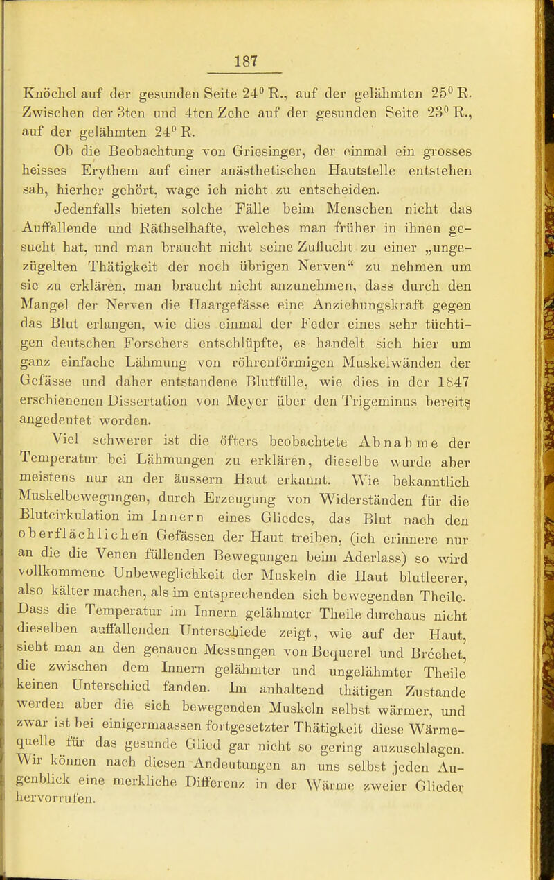 Knöchel auf der gesunden Seite 24 R., auf der gelähmten 25° R. Zwischen der 3ten und 4ten Zehe auf der gesunden Seite 23 R., auf der gelähmten 24 R. Ob die Beobachtung von Griesinger, der einmal ein grosses heisses Erythem auf einer anästhetischen Hautstelle entstehen sah, hierher gehört, wage ich nicht zu entscheiden. Jedenfalls bieten solche Fälle beim Menschen nicht das AufiFallende und Räthselhafte, welches man früher in ihnen ge- sucht hat, und man braucht nicht seine Zuflucht zu einer „unge- zügelten Thätigkeit der noch übrigen Nerven zu nehmen um sie zu erklären, man braucht nicht anzunehmen, dass durch den Mangel der Nerven die Haargefässe eine Anziehungskraft gegen das Blut erlangen, wie dies einmal der Feder eines sehr tüchti- gen deutschen Forschers entschlüpfte, es handelt sich hier um ganz einfache Lähmung von röhrenförmigen Muskeiwänden der Gefässe und daher entstandene Blutfülle, wie dies in der 1M47 erschienenen Dissertation von Meyer über den 'JVigeminus bereit^ angedeutet worden. Viel schwerer ist die öfters beobachtete Abnahme der Temperatur bei Lähmungen zu erklären, dieselbe wurde aber meistens nur an der äussern Haut erkannt. Wie bekanntlich Muskelbewegungen, durch Erzeugung von Widerständen für die Blutcirkulation im Innern eines Gliedes, das Blut nach den oberflächlichen Gefässen der Haut treiben, (ich erinnere nur an die die Venen füllenden Bewegungen beim Aderlass) so wird vollkommene Unbeweglichkeit der Muskeln die Haut blutleerer, also kälter machen, als im entsprechenden sich bewegenden Theile. Dass die Temperatur im Innern gelähmter Theile durchaus nicht dieselben auffallenden Unterschiede zeigt, wie auf der Haut, sieht man an den genauen Messungen von Bequerel und Brechet^ die zwischen dem Innern gelähmter und ungelähmter Theile keinen Unterschied fanden. Im anhaltend thätigen Zustande werden aber die sich bewegenden Muskeln selbst wärmer, und zwar ist bei einigermaassen fortgesetzter Thätigkeit diese Wärme- quelle für das gesunde Glied gar nicht so gering auzuschlagen. Wir können nach diesen Andeutungen an uns selbst jeden Au- genblick eine merkliche Differenz in der Wärme zweier Gliede;- hervorrufen.