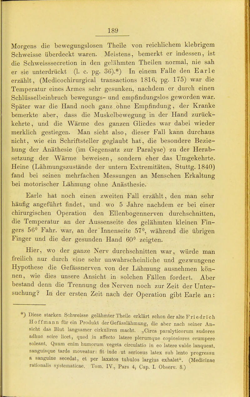 Morgens die bewegungslosen Theile von reichlicliem klebrigem Schweisse überdeckt waren. Meistens, bemerkt er indessen, ist die Schweisssecretion in den gelähmten Theilen normal, nie sah er sie unterdrückt (1. c. pg. 36).*) In einem Falle den Barle erzählt, (Medicochirurgical transactions 1816, pg. 175) war die Temperatur eines Armes sehr gesunken, nachdem er durch einen Schlüsselbeinbruch bewegungs- und empfindungslos geworden war. Später war die Hand noch ganz ohne Empfindung, der Kranke bemerkte aber, dass die Muskelbewegung in der Hand zurück- kehrte, und die Wärme des ganzen Gliedes war dabei wieder merklich gestiegen. Man sieht also, dieser Fall kann durchaus nicht, wie ein Schriftsteller geglaubt hat, die besondere Bezie- hung der Anäthesie (im Gegensatz zur Paralyse) zu der Herab- setzung der Wärme beweisen, sondern eher das Umgekehrte. Heine (Lähmungszustände der untern Extremitäten, Stuttg. 1840) fand bei seinen mehrfachen Messungen an Menschen Erkaltung bei motorischer Lähmung ohne Anästhesie. Earle hat noch einen zweiten Fall erzählt, den man sehr häufig angeführt findet, und wo 5 Jahre nachdem er bei einer chirurgischen Operation den Ellenbogennerven durchschnitten, die Temperatur an der Aussenseite des gelähmten kleinen Fin- gers 56 Fahr, war, an der Innenseite 57, während die übrigen Finger und die der gesunden Hand 60° zeigten. Hier, wo der ganze Nerv durchschnitten war, würde man freilich nur durch eine sehr unwahrscheinliche und gezwungene Hypothese die Gefässnerven von der Lähmung ausnehmen kön- nen, wie dies unsere Ansicht in solchen Fällen fordert. Aber bestand denn die Trennung des Nerven noch zur Zeit der Unter- suchung? In der ersten Zeit nach der Operation gibt Earle an: *) Diese starken Schweisse gelähmter TheUe erklärt schon der alte Friedrich Ho ff mann für ein Produkt der Gefässlähmung, die aber nach seiner An- sicht das Blut langsamer cirkuliren macht. „Circa paralyticorum sudores adhuc scire licet, quod in afFecto latere plerumque copiosiores erumpere soleant. Quum enim humorum vegeta circulatio in oo latere valde lanqueat. sanguisque tarda moveatur: fit inde ut seriosus latex sub lento progressu a sanguine secedat, et per laxatos tubulos largius exhalet«. (Medicinae rationalis systcmaticae. Tom. IV., Pars 4, Cap. I. Observ. 8.)
