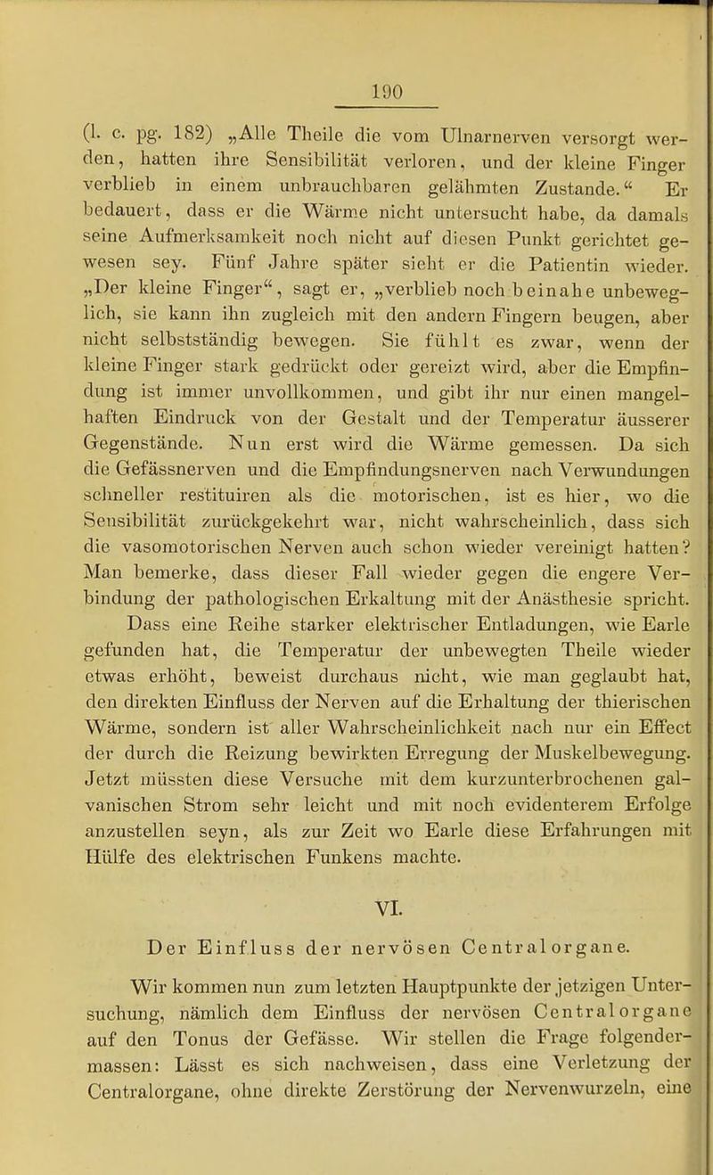 100 (1. c. pg. 182) „Alle Theile die vom Ulnarnerven versorgt wer- den, hatten ihre Sensibilität verloren, und der kleine Finger verblieb in einem unbrauchbaren gelähmten Zustande. Er bedauert, dass er die Wärm.e nicht untersucht habe, da damals seine Aufmerksamkeit noch nicht auf diesen Punkt gerichtet ge- wesen sey. Fünf Jahre später sieht er die Patientin wieder. „Der kleine Finger, sagt er, „verblieb noch beinahe unbeweg- lich, sie kann ihn zugleich mit den andern Fingern beugen, aber nicht selbstständig bewegen. Sie fühlt es zwar, wenn der kleine Finger stark gedrückt oder gereizt wird, aber die Empfin- dung ist immer unvollkommen, und gibt ihr nur einen mangel- haften Eindruck von der Gestalt und der Temperatur äusserer Gegenstände. Nun erst wird die Wärme gemessen. Da sich die Gefässnerven und die Empfindungsnerven nach Verwundungen schneller restituiren als die motorischen, ist es hier, wo die Sensibilität zurückgekehrt M'ar, nicht wahrscheinlich, dass sich die vasomotorischen Nerven auch schon wieder vereinigt hatten? Man bemerke, dass dieser Fall wieder gegen die engere Ver- bindung der pathologischen Erkaltung mit der Anästhesie spricht. Dass eine Reihe starker elektrischer Entladungen, wie Earle gefunden hat, die Temperatur der unbewegten Theile wieder etwas erhöht, beweist durchaus nicht, wie man geglaubt hat, den direkten Einfluss der Nerven auf die Erhaltung der thierischen Wärme, sondern ist aller Wahrscheinlichkeit nach nur ein Effect der durch die Reizung bewirkten Erregung der Muskelbewegung. Jetzt müssten diese Versuche mit dem kurzunterbrochenen gal- vanischen Strom sehr leicht und mit noch evidenterem Erfolge anzustellen seyn, als zur Zeit wo Earle diese Erfahrungen mit Hülfe des elektrischen Funkens machte. VI. Der Einfluss der nervösen Central organe. Wir kommen nun zum letzten Hauptpunkte der jetzigen Unter- suchung, nämlich dem Einfluss der nervösen Central organe auf den Tonus der Gefässe. Wir stellen die Frage folgender- massen: Lässt es sich nachweisen, dass eine Verletzung der Centraiorgane, ohne direkte Zerstörung der Nervenwurzeln, eine