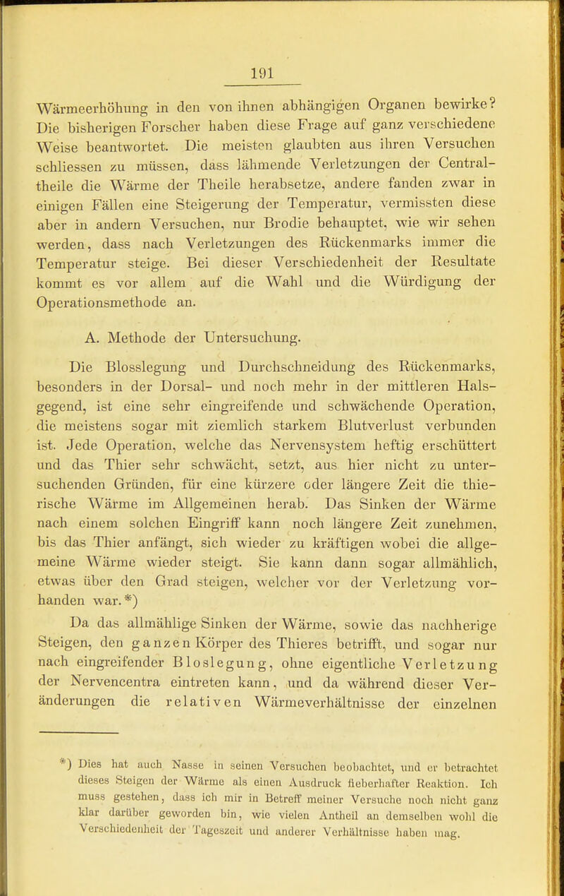 Wärmeerhöhung in den von ihnen abhängigen Organen bewirke? Die bisherigen Forscher haben diese Frage auf ganz verschiedene Weise beantwortet. Die meisten glaubten aus ihren Versuchen schliessen zu müssen, dass lähmende Verletzungen der Central- theile die Wärme der Theile herabsetze, andere fanden zwar in einigen Fällen eine Steigerung der Temperatur, vermissten diese aber in andern Versuchen, nur Brodie behauptet, wie wir sehen werden, dass nach Verletzungen des Rückenmarks immer die Temperatur steige. Bei dieser Verschiedenheit der Resultate kommt es vor allem auf die Wahl und die Würdigung der Operationsmethode an. A. Methode der Untersuchung. Die Blosslegung und Durchschneidung des Rückenmarks, besonders in der Dorsal- und noch mehr in der mittleren Hals- gegend, ist eine sehr eingreifende und schwächende Operation, die meistens sogar mit ziemlich starkem Blutverlust verbunden ist. Jede Operation, welche das Nervensystem heftig erschüttert und das Thier sehr schwächt, setzt, aus hier nicht zu unter- suchenden Gründen, für eine kürzere oder längere Zeit die thie- rische Wärme im Allgemeinen herab. Das Sinken der Wärme nach einem solchen Eingriff kann noch längere Zeit zunehmen, bis das Thier anfängt, sich wieder zu kräftigen wobei die allge- meine Wärme wieder steigt. Sie kann dann sogar allmählich, etwas über den Grad steigen, welcher vor der Verletzung vor- handen war.*) Da das allmählige Sinken der Wärme, sowie das nachherige Steigen, den ganzen Körper des Thieres betrifft, und sogar nur nach eingreifender Bios legung, ohne eigentliche V er letz u ng der Nervencentra eintreten kann, und da während dieser Ver- änderungen die relativen Wärmeverhältnisse der einzelnen *) Dies hat auch Nasse in seinen Versuchen beobachtet, und er betrachtet dieses Steigen der Wärme als einen Ausdruck fieberhafter Reaktion. Ich muss gestehen, dass ich mir in Betreff meiner Versuche noch nicht ganz klar darüber geworden bin, wie vielen Antheil an demselben wohl die Verschiedenheit der Tageszeit und anderer Verhältnisse haben mag.