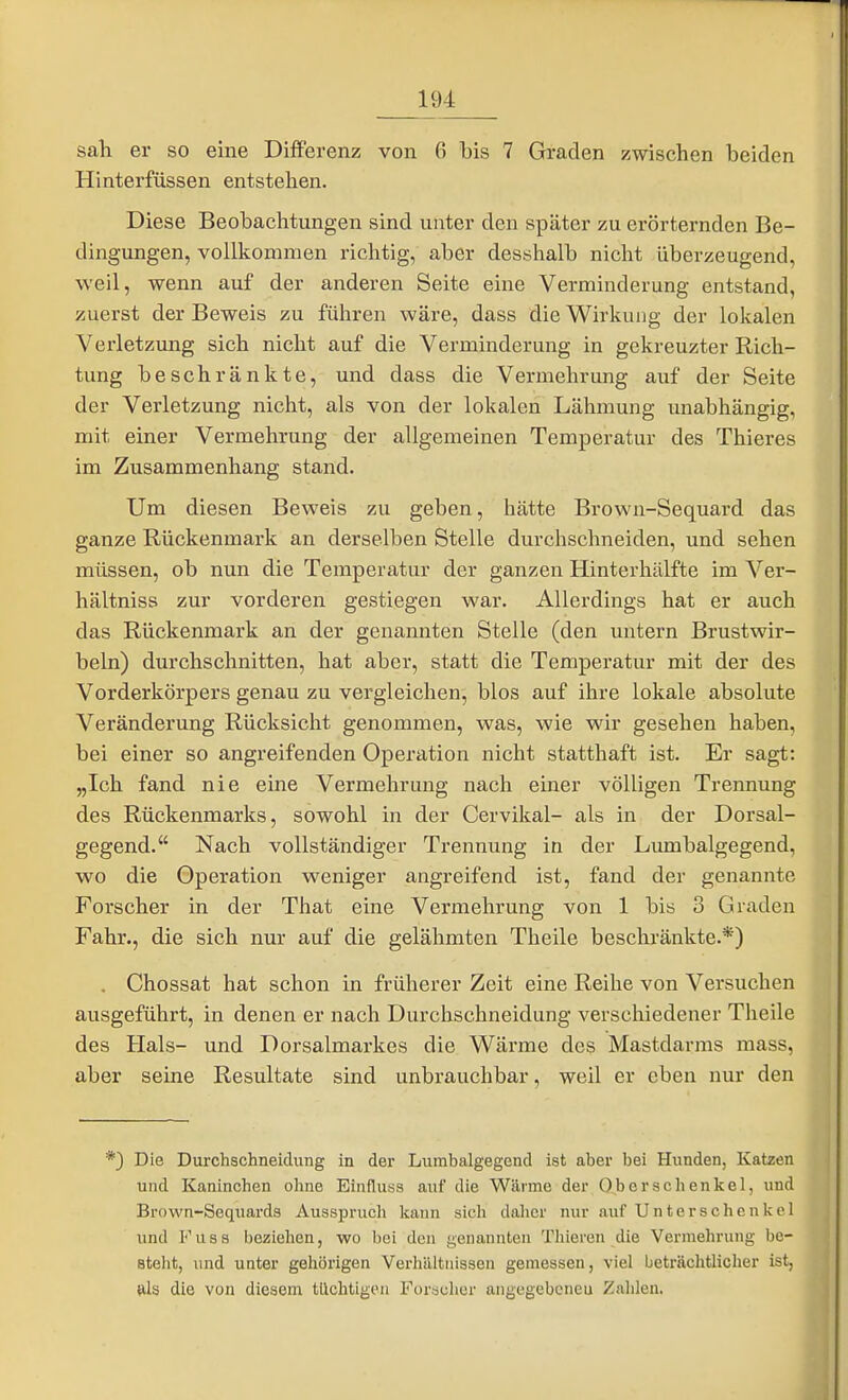 sah er so eine Differenz von 6 bis 7 Graden zwischen beiden Hinterfüssen entstehen. Diese Beobachtungen sind unter den später zu erörternden Be- dingungen, vollkommen richtig, aber desshalb nicht überzeugend, weil, wenn auf der anderen Seite eine Verminderung entstand, zuerst der Beweis zu führen wäre, dass die Wirkung der lokalen Verletzung sich nicht auf die Verminderung in gekreuzter Rich- tung beschränkte, und dass die Vermehrung auf der Seite der Verletzung nicht, als von der lokalen Lähmung unabhängig, mit einer Vermehrung der allgemeinen Temperatur des Thieres im Zusammenhang stand. Um diesen Beweis zu geben, hätte Brown-Sequard das ganze Rückenmark an derselben Stelle durchschneiden, und sehen müssen, ob nun die Temperatur der ganzen Hinterhälfte im Ver- hältniss zur vorderen gestiegen war. Allerdings hat er auch das Rückenmark an der genannten Stelle (den untern Brustwir- beln) durchschnitten, hat aber, statt die Temperatur mit der des Vorderkörpers genau zu vergleichen, blos auf ihre lokale absolute Veränderung Rücksicht genommen, was, wie wir gesehen haben, bei einer so angreifenden Operation nicht statthaft ist. Er sagt: „Ich fand nie eine Vermehrung nach einer völligen Trennung des Rückenmarks, sowohl in der Cervikal- als in der Dorsal- gegend. Nach vollständiger Trennung in der Lumbaigegend, wo die Operation weniger angreifend ist, fand der genannte Forscher in der That eine Vermehrung von 1 bis 3 Graden Fahr., die sich nur auf die gelähmten Theile beschränkte.*) . Chossat hat schon in früherer Zeit eine Reihe von Versuchen ausgeführt, in denen er nach Durchschneidung verschiedener Theile des Hals- und Dorsalmarkes die Wärme des Mastdarms mass, aber seine Resultate sind unbrauchbar, weil er eben nur den 9 Die Durchschneidung in der Lumbaigegend ist aber bei Hunden, Katzen und Kaninchen ohne Einflusa auf die Wärme der Oberschenkel, und Brown-Sequards Ausspruch kann sich daher nur auf Unterschenkel und Fuss beziehen, wo bei den genannten Thieren die Vermehrung be- steht, und unter gehörigen Verhältnissen gemessen, viel beträchtlicher ist, ftls die von diesem tüchtigen For«chcr angegebeneu Zahlen.