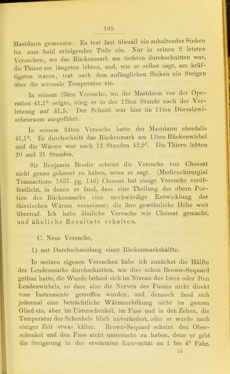 Mastdarm gemessen. Es trat fast überall ein anhaltendes Sinken bis zum bald erfolgenden Tode ein. Nur in seinen 2 letzten Versuchen, wo das Rückenmark am tiefsten durchschnitten war, dieThieream längsten lebten, und, wie er selbst sagt, am kräf- tigsten waren, trat nach dem anfänglichen Sinken ein Steigen über die normale Temperatur ein. In seinem 23ten Versuche, wo der Mastdarm vor der Ope- ration 41,1° zeigte, stieg er in der 12ten Stunde nach der Ver- letzung auf 41,5. Der Schnitt war hier im Ilten Dorsalzwi- schenraum ausgeführt. In seinem 24ten Versuche hatte der Mastdarm ebenfalls 41,1°. Er durchschnitt das Rückenmark am 12ten Rückenwirbel und die Wärme war nach 12 Stunden 42,9°. Die Thiere lebten 20 und 21 Stunden. Sir Benjamin Brodie scheint die Versuche von Chossat nicht genau gekannt zu haben, wenn er sagt. (Medicochirurgial Transactions 1837. pg. 146) Chossat hat einige Versuche veröf- fentlicht, in denen er fand, dass eine Theilung der obern Por- tion des Rückenmarks eine merkwürdige Entwicklung der thierischen Wärme veranlasse; die ihre gewöhnliche Höhe weit übertraf. Ich habe ähnliche Versuche wie Chossat gemacht, und ähnliche Resultate erhalten. C. Neue Versuche, 1) mit Durchschneidung einer Rückenmarkshälfte. In meinen eigenen Versuchen habe ich zunächst die Hälfte des Lendenmarks durchschnitten, wie dies schon Brown-Sequard gethan hatte, die Wunde befand sich im Niveau des Isten oder 2ten Lendenwirbels, so dass also die Nerven des Fusses nicht direkt vom Instrumente getroffen wurden, und dennoch fand sich jedesmal eine beträchtliche Wärmeerhöhung nicht im ganzen Glied ein, aber im Unterschenkel, im Fuss und in den Zehen, die Temperatur des Schenkels blieb unverändert, oder er wurde nach einiger Zeit etwas kälter. Browu-Sequard scheint den Ober- schenkel und den Fuss nicht untersucht zu haben, denn er gibt die Steigerung in der erwärmten Extremität zu 1 bis 4° Fahr. 13