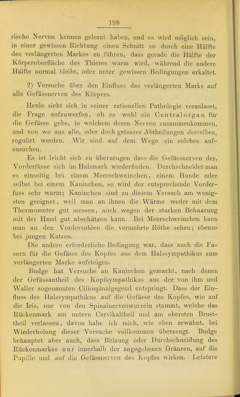 rische Nerven kennen gelernt haben, und es wird möglich sein, in einer gewissen Richtung einen Schnitt so durch eine Hälfte des verlängerten Markes zu führen, dass gerade die Hälfte der Körperoberfiäche des Thieres warm wird, während die andere Hälfte normal bleibt, oder unter gewissen Bedingungen erkaltet. 2) Versuche über den Einfluss des verlängerten Marks auf alle Gefässnerven des Köi'pers. Henle sieht sich in seiner rationellen Pathologie veranlasst, die Frage aufzuwerfen, ob es wohl ein Centraiorgan für die Gefässe gebe, in welchem deren Nerven /Aisammenkommen, und von wo aus alle, oder doch grössere Abtheilungen derselben, regulirt werden. Wir sind auf dem Wege ein solches auf- zusuchen. Es ist leicht sich zu überzeugen dass die Gefässnerven der, Vorderfüsse sich im Halsmark wiederfinden. Durchschneidet man es einseitig bei einem Meerschweinchen, einem Hunde oder selbst bei einem Kaninchen, so wird der entsprechende Vorder- fuss sehr warm; Kaninchen sind zu diesem Versuch am wenig- sten geeignet, weil man an ihnen die Wärme weder mit dem Thermometer gut messen, noch wegen der starken Behaarung mit der Hand gut abschätzen kann. Bei Meerschweinchen kann man an den Vordersohlen die vei'mehrte Röthe sehen; ebenso bei jungen Katzen. Die andere erforderliche Bedingung war, dass auch die Fa- sern für die Gefässe des Kopfes aus dem Halssympathikus zum verlängerten Marke aufsteigen. Budge hat Versuche an Kaninchen gemacht, nach denen der Gefässantheil des Kopfsympathikus aus der von ihm und Waller sogenannten Ciliospinalgegend entspringt. Dass der Ein- fluss des Halssympathikus auf die Gefässe des Kopfes, wie auf die Iris, nur von den Spinalnervenwurzeln stammt, welche das Rückenmark am untern Cervikaltheil und am obersten Brust- theil verlassen, davon habe ich mich, wie oben erwähnt, bei Wiederholung dieser Versuche vollkommen überzeugt. Budge behauptet aber auch, dass Reizung oder Durchschneidung des Rückenmarkes nur innerhalb der angegebenen Gränzen, auf die Pupille und auf die Gefässnerven des Kopfes wirken. Letztere