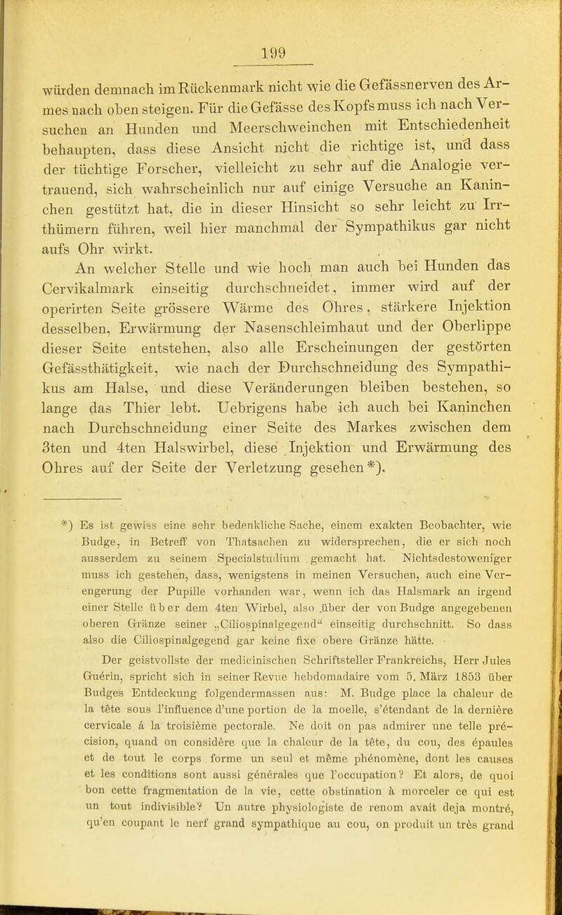 würden demnach im Rückenmark nicht wie die Gefässnerven des Ar- mes nach oben steigen. Für dieGefässe des Kopfs miiss ich nach Ver- suchen an Hunden und Meerschweinchen mit Entschiedenheit behaupten, dass diese Ansicht nicht die richtige ist, und dass der tüchtige Forscher, vielleicht zu sehr auf die Analogie ver- trauend, sich wahrscheinlich nur auf einige Versuche an Kanin- chen gestützt hat, die in dieser Hinsicht so sehr leicht zu Irr- thümern führen, weil hier manchmal der Sympathikus gar nicht aufs Ohr wirkt. An welcher Stelle und wie hoch man auch bei Hunden das Cervikalmark einseitig durchschneidet, immer wird auf der operirten Seite grössere Wärme des Ohres, stärkere Injektion desselben, Ei'wärmung der Nasenschleimhaut und der Oberlippe dieser Seite entstehen, also alle Erscheinungen der gestörten Gefässthätigkeit, wie nach der Durchschneidung des Sympathi- kus am Halse, und diese Veränderungen bleiben bestehen, so lange das Thier lebt. Uebrigens habe ich auch bei Kaninchen nach Durchschneidung einer Seite des Markes zwischen dem 3ten und 4ten Halswirbel, diese Injektion und Erwärmung des Ohres auf der Seite der Verletzung gesehen*). *) Es ist gewiss eine sehr bedenkliche Sache, einem exakten Beobachter, wie Budge, in Betreff von Thatsachen zu widersprechen, die er sich noch ausserdem zu seinem Specialstudium gemacht hat. Nichtsdestoweniger muss ich gestehen, dass, wenigstens in meinen Versuchen, auch eine Ver- engerung der Pupille vorhanden war, wenn ich das Halsmark an ii-gend einer Stelle über dem 4ten Wirbel, also .über der von Budge angegebenen oberen Gränze seiner „Ciliospinalgegend einseitig durchschnitt. So dass also die Ciliospinalgegend gar keine fi.xe obere Gränze hätte, Der geistvollste der medicinischen Schriftsteller Frankreichs, Herr Jiiles Guörin, spricht sich in seiner Revue hebdoniadaire vom 5. März 1853 über Budges Entdeckung folgendermassen aus: M. Budge place la chaleur de la tete sous l'influence d'une portion de la moelle, s'ötendant de la derniöre cervicale ä la troisieme pectorale. Ne doit on pas admirer une teile prd- cision, quand on considöre que la chaleur de la töte, du cou, des 6paules et de tout le corps forme un seul et möme ph6nom6ne, dont les causes et les condttions sont aussi generales que ToccupationV Et alors, de quoi bon cette fragmentation de la vie, cette obstination h morceler ce qui est un tout indivisible? Un autre physiologiste de renom avait deja montrd, qu'en coupant le nerf grand sympathique au cou, on produit un trös grand